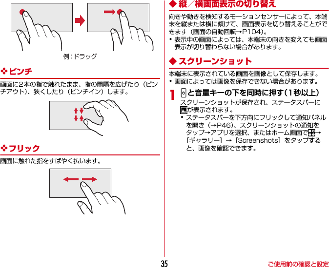 ご使用前の確認と設定35❖ピンチ画面に2本の指で触れたまま、指の間隔を広げたり（ピンチアウト）、狭くしたり（ピンチイン）します。❖フリック画面に触れた指をすばやく払います。◆ 縦／横画面表示の切り替え向きや動きを検知するモーションセンサーによって、本端末を縦または横に傾けて、画面表示を切り替えることができます（画面の自動回転→P104）。･表示中の画面によっては、本端末の向きを変えても画面表示が切り替わらない場合があります。◆ スクリーンショット本端末に表示されている画面を画像として保存します。･画面によっては画像を保存できない場合があります。1Pと音量キーの下を同時に押す（1秒以上）スクリーンショットが保存され、ステータスバーにが表示されます。･ステータスバーを下方向にフリックして通知パネルを開き（→P46）、スクリーンショットの通知をタップ→アプリを選択、またはホーム画面で →［ギャラリー］→［Screenshots］をタップすると、画像を確認できます。例：ドラッグ