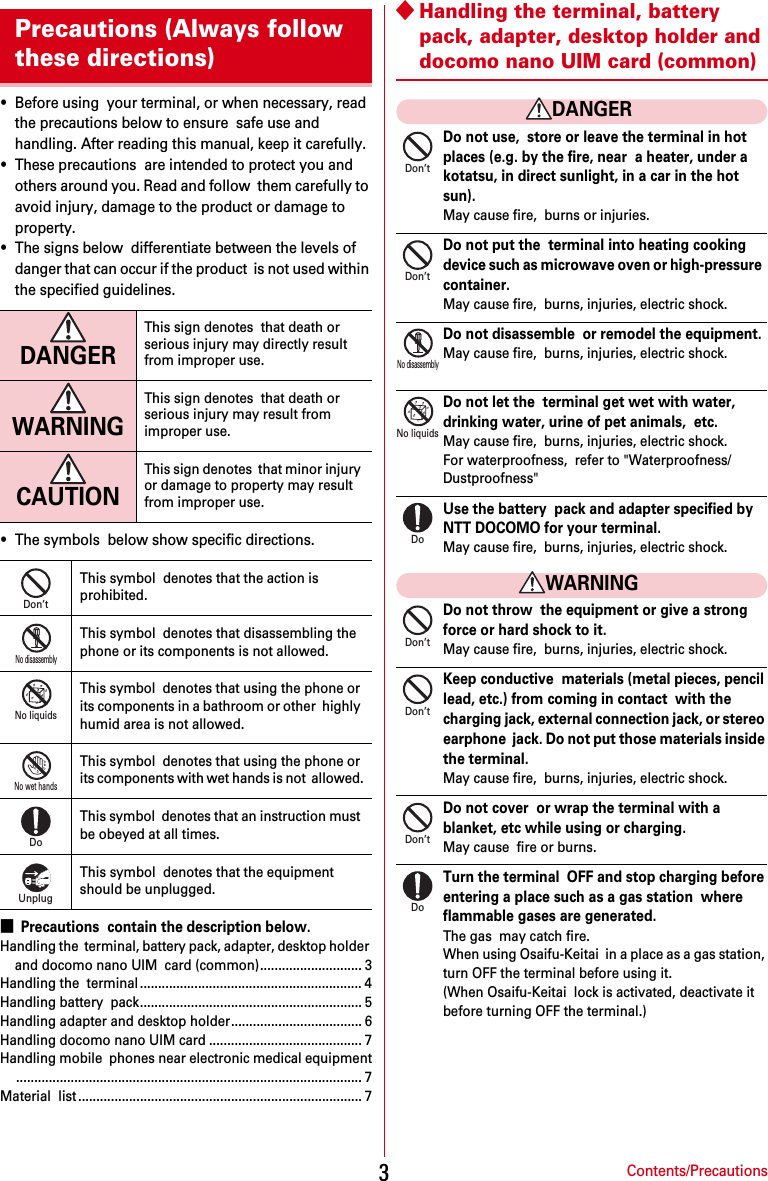 Contents/Precautions3・Before using  your terminal, or when necessary, read the precautions below to ensure  safe use and handling. After reading this manual, keep it carefully.・These precautions  are intended to protect you and others around you. Read and follow  them carefully to avoid injury, damage to the product or damage to  property.・The signs below  differentiate between the levels of danger that can occur if the product  is not used within the specified guidelines.・The symbols  below show specific directions.■Precautions  contain the description below.Handling the  terminal, battery pack, adapter, desktop holder and docomo nano UIM  card (common)............................ 3Handling the  terminal ............................................................. 4Handling battery  pack............................................................. 5Handling adapter and desktop holder.................................... 6Handling docomo nano UIM card .......................................... 7Handling mobile  phones near electronic medical equipment............................................................................................... 7Material  list .............................................................................. 7◆Handling the terminal, battery  pack, adapter, desktop holder and docomo nano UIM card (common)DANGERDo not use,  store or leave the terminal in hot places (e.g. by the fire, near  a heater, under a kotatsu, in direct sunlight, in a car in the hot  sun).May cause fire,  burns or injuries.Do not put the  terminal into heating cooking device such as microwave oven or high-pressure  container.May cause fire,  burns, injuries, electric shock.Do not disassemble  or remodel the equipment.May cause fire,  burns, injuries, electric shock.Do not let the  terminal get wet with water, drinking water, urine of pet animals,  etc.May cause fire,  burns, injuries, electric shock.For waterproofness,  refer to &quot;Waterproofness/Dustproofness&quot;Use the battery  pack and adapter specified by NTT DOCOMO for your terminal.May cause fire,  burns, injuries, electric shock.WARNINGDo not throw  the equipment or give a strong force or hard shock to it.May cause fire,  burns, injuries, electric shock.Keep conductive  materials (metal pieces, pencil lead, etc.) from coming in contact  with the charging jack, external connection jack, or stereo earphone  jack. Do not put those materials inside the terminal.May cause fire,  burns, injuries, electric shock.Do not cover  or wrap the terminal with a blanket, etc while using or charging.May cause  fire or burns.Turn the terminal  OFF and stop charging before entering a place such as a gas station  where flammable gases are generated.The gas  may catch fire.When using Osaifu-Keitai  in a place as a gas station, turn OFF the terminal before using it.(When Osaifu-Keitai  lock is activated, deactivate it before turning OFF the terminal.)Precautions (Always follow these directions)DANGERThis sign denotes  that death or serious injury may directly result from improper use.WARNINGThis sign denotes  that death or serious injury may result from improper use.CAUTIONThis sign denotes  that minor injury or damage to property may result from improper use.This symbol  denotes that the action is prohibited.This symbol  denotes that disassembling the phone or its components is not allowed.This symbol  denotes that using the phone or its components in a bathroom or other  highly humid area is not allowed.This symbol  denotes that using the phone or its components with wet hands is not  allowed.This symbol  denotes that an instruction must be obeyed at all times.This symbol  denotes that the equipment should be unplugged.Don’tNo disassemblyNo liquidsNo wet handsDoUnplugDon’tDon’tNo disassemblyNo liquidsDoDon’tDon’tDon’tDo