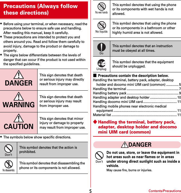 Contents/Precautions5・Before using your terminal, or when necessary, read the precautions below to ensure safe use and handling. After reading this manual, keep it carefully.・These precautions are intended to protect you and others around you. Read and follow them carefully to avoid injury, damage to the product or damage to property.・The signs below differentiate between the levels of danger that can occur if the product is not used within the specified guidelines.・The symbols below show specific directions.■Precautions contain the description below.Handling the terminal, battery pack, adapter, desktop holder and docomo mini UIM card (common) .............. 5Handling the terminal .......................................................... 7Handling battery pack .......................................................... 9Handling adapter and desktop holder .............................. 10Handling docomo mini UIM card...................................... 11Handling mobile phones near electronic medical equipment ....................................................................... 11Material list ......................................................................... 11◆Handling the terminal, battery pack, adapter, desktop holder and docomo mini UIM card (common)DANGERDo not use, store, or leave the equipment in hot areas such as near flames or in areas under strong direct sunlight such as inside a vehicle.May cause fire, burns or injuries.Precautions (Always follow these directions)DANGERThis sign denotes that death or serious injury may directly result from improper use.WARNINGThis sign denotes that death or serious injury may result from improper use.CAUTIONThis sign denotes that minor injury or damage to property may result from improper use.This symbol denotes that the action is prohibited.This symbol denotes that disassembling the phone or its components is not allowed.Don’tNo disassemblyThis symbol denotes that using the phone or its components with wet hands is not allowed.This symbol denotes that using the phone or its components in a bathroom or other highly humid area is not allowed.This symbol denotes that an instruction must be obeyed at all times.This symbol denotes that the equipment should be unplugged.No wet handsNo liquidsDoUnplugDon’t