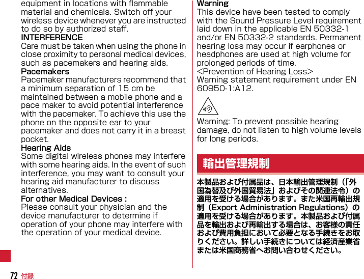 付録72equipment in locations with flammable material and chemicals. Switch off your wireless device whenever you are instructed to do so by authorized staff.INTERFERENCECare must be taken when using the phone in close proximity to personal medical devices, such as pacemakers and hearing aids.PacemakersPacemaker manufacturers recommend that a minimum separation of 15 cm be maintained between a mobile phone and a pace maker to avoid potential interference with the pacemaker. To achieve this use the phone on the opposite ear to your pacemaker and does not carry it in a breast pocket.Hearing AidsSome digital wireless phones may interfere with some hearing aids. In the event of such interference, you may want to consult your hearing aid manufacturer to discuss alternatives.For other Medical Devices :Please consult your physician and the device manufacturer to determine if operation of your phone may interfere with the operation of your medical device.WarningThis device have been tested to comply with the Sound Pressure Level requirement laid down in the applicable EN 50332-1 and/or EN 50332-2 standards. Permanent hearing loss may occur if earphones or headphones are used at high volume for prolonged periods of time.&lt;Prevention of Hearing Loss&gt;Warning statement requirement under EN 60950-1:A12.Warning: To prevent possible hearing damage, do not listen to high volume levels for long periods.本製品および付属品は、日本輸出管理規制（「外国為替及び外国貿易法」およびその関連法令）の適用を受ける場合があります。また米国再輸出規制（Export Administration Regulations）の適用を受ける場合があります。本製品および付属品を輸出および再輸出する場合は、お客様の責任および費用負担において必要となる手続きをお取りください。詳しい手続きについては経済産業省または米国商務省へお問い合わせください。輸出管理規制