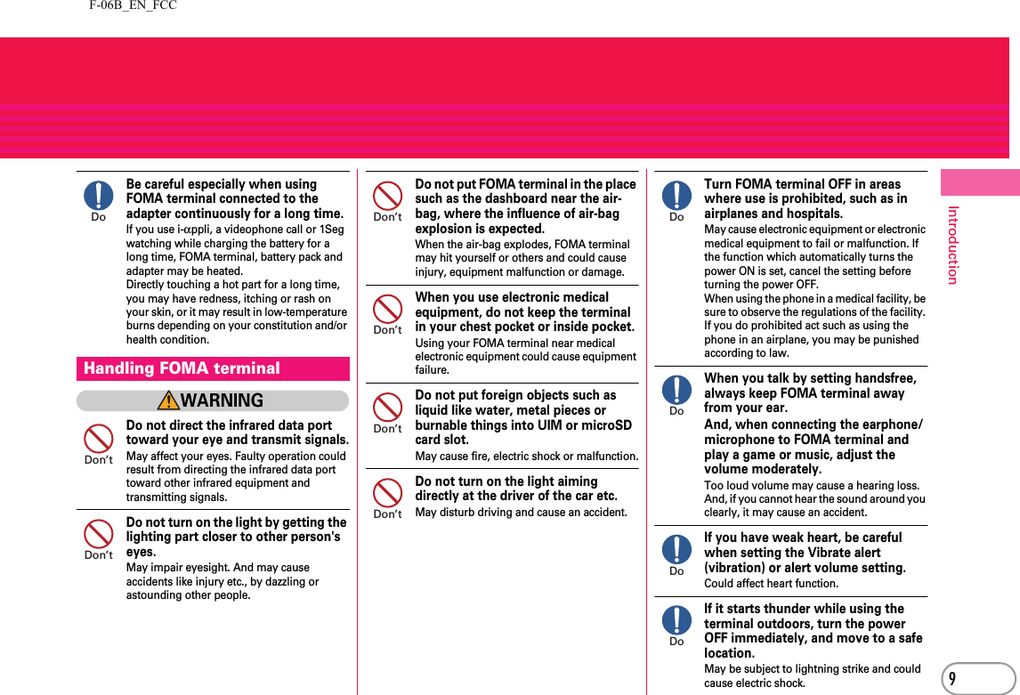 F-06B_EN_FCC9IntroductionBe careful especially when using FOMA terminal connected to the adapter continuously for a long time.If you use i-αppli, a videophone call or 1Seg watching while charging the battery for a long time, FOMA terminal, battery pack and adapter may be heated.Directly touching a hot part for a long time, you may have redness, itching or rash on your skin, or it may result in low-temperature burns depending on your constitution and/or health condition.WARNINGDo not direct the infrared data port toward your eye and transmit signals.May affect your eyes. Faulty operation could result from directing the infrared data port toward other infrared equipment and transmitting signals.Do not turn on the light by getting the lighting part closer to other person&apos;s eyes.May impair eyesight. And may cause accidents like injury etc., by dazzling or astounding other people.Do not put FOMA terminal in the place such as the dashboard near the air-bag, where the influence of air-bag explosion is expected.When the air-bag explodes, FOMA terminal may hit yourself or others and could cause injury, equipment malfunction or damage.When you use electronic medical equipment, do not keep the terminal in your chest pocket or inside pocket.Using your FOMA terminal near medical electronic equipment could cause equipment failure.Do not put foreign objects such as liquid like water, metal pieces or burnable things into UIM or microSD card slot.May cause fire, electric shock or malfunction.Do not turn on the light aiming directly at the driver of the car etc.May disturb driving and cause an accident.Turn FOMA terminal OFF in areas where use is prohibited, such as in airplanes and hospitals.May cause electronic equipment or electronic medical equipment to fail or malfunction. If the function which automatically turns the power ON is set, cancel the setting before turning the power OFF.When using the phone in a medical facility, be sure to observe the regulations of the facility. If you do prohibited act such as using the phone in an airplane, you may be punished according to law.When you talk by setting handsfree, always keep FOMA terminal away from your ear.And, when connecting the earphone/microphone to FOMA terminal and play a game or music, adjust the volume moderately.Too loud volume may cause a hearing loss.And, if you cannot hear the sound around you clearly, it may cause an accident.If you have weak heart, be careful when setting the Vibrate alert (vibration) or alert volume setting.Could affect heart function.If it starts thunder while using the terminal outdoors, turn the power OFF immediately, and move to a safe location.May be subject to lightning strike and could cause electric shock.Handling FOMA terminalDoDon’tDon’tDon’tDon’tDon’tDon’tDoDoDoDo
