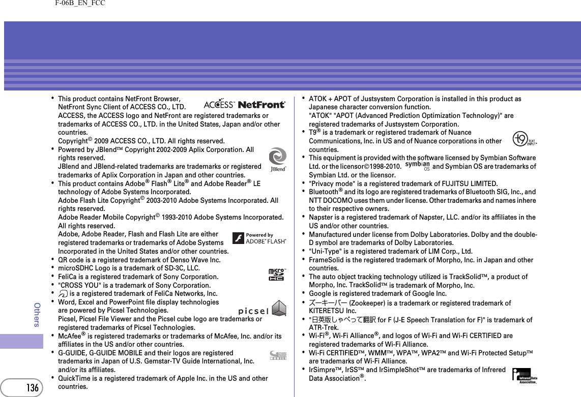 F-06B_EN_FCC136Others･This product contains NetFront Browser, NetFront Sync Client of ACCESS CO., LTD.ACCESS, the ACCESS logo and NetFront are registered trademarks or trademarks of ACCESS CO., LTD. in the United States, Japan and/or other countries.Copyright© 2009 ACCESS CO., LTD. All rights reserved.･Powered by JBlend™ Copyright 2002-2009 Aplix Corporation. All rights reserved.JBlend and JBlend-related trademarks are trademarks or registered trademarks of Aplix Corporation in Japan and other countries.･This product contains Adobe® Flash® Lite® and Adobe Reader® LE technology of Adobe Systems Incorporated.Adobe Flash Lite Copyright© 2003-2010 Adobe Systems Incorporated. All rights reserved.Adobe Reader Mobile Copyright© 1993-2010 Adobe Systems Incorporated. All rights reserved.Adobe, Adobe Reader, Flash and Flash Lite are either registered trademarks or trademarks of Adobe Systems Incorporated in the United States and/or other countries.･QR code is a registered trademark of Denso Wave Inc.･microSDHC Logo is a trademark of SD-3C, LLC.･FeliCa is a registered trademark of Sony Corporation.･&quot;CROSS YOU&quot; is a trademark of Sony Corporation.･ is a registered trademark of FeliCa Networks, Inc.･Word, Excel and PowerPoint file display technologies are powered by Picsel Technologies.Picsel, Picsel File Viewer and the Picsel cube logo are trademarks or registered trademarks of Picsel Technologies.･McAfee® is registered trademarks or trademarks of McAfee, Inc. and/or its affiliates in the US and/or other countries.･G-GUIDE, G-GUIDE MOBILE and their logos are registered trademarks in Japan of U.S. Gemstar-TV Guide International, Inc. and/or its affiliates.･QuickTime is a registered trademark of Apple Inc. in the US and other countries.･ATOK + APOT of Justsystem Corporation is installed in this product as Japanese character conversion function.&quot;ATOK&quot; &quot;APOT (Advanced Prediction Optimization Technology)&quot; are registered trademarks of Justsystem Corporation.･T9® is a trademark or registered trademark of Nuance Communications, Inc. in US and of Nuance corporations in other countries.･This equipment is provided with the software licensed by Symbian Software Ltd. or the licensor©1998-2010.   and Symbian OS are trademarks of Symbian Ltd. or the licensor.･&quot;Privacy mode&quot; is a registered trademark of FUJITSU LIMITED.･Bluetooth® and its logo are registered trademarks of Bluetooth SIG, Inc., and NTT DOCOMO uses them under license. Other trademarks and names inhere to their respective owners.･Napster is a registered trademark of Napster, LLC. and/or its affiliates in the US and/or other countries.･Manufactured under license from Dolby Laboratories. Dolby and the double-D symbol are trademarks of Dolby Laboratories.･&quot;Uni-Type&quot; is a registered trademark of LIM Corp., Ltd.･FrameSolid is the registered trademark of Morpho, Inc. in Japan and other countries.･The auto object tracking technology utilized is TrackSolid™, a product of Morpho, Inc. TrackSolid™ is trademark of Morpho, Inc.･Google is registered trademark of Google Inc.･ズーキーパー (Zookeeper) is a trademark or registered trademark of KITERETSU Inc.･&quot;日英版しゃべって翻訳 for F (J-E Speech Translation for F)&quot; is trademark of ATR-Trek.･Wi-Fi®, Wi-Fi Alliance®, and logos of Wi-Fi and Wi-Fi CERTIFIED are registered trademarks of Wi-Fi Alliance.･Wi-Fi CERTIFIED™, WMM™, WPA™, WPA2™ and Wi-Fi Protected Setup™ are trademarks of Wi-Fi Alliance.･IrSimpre™, IrSS™ and IrSimpleShot™ are trademarks of Infrered Data Association®. 