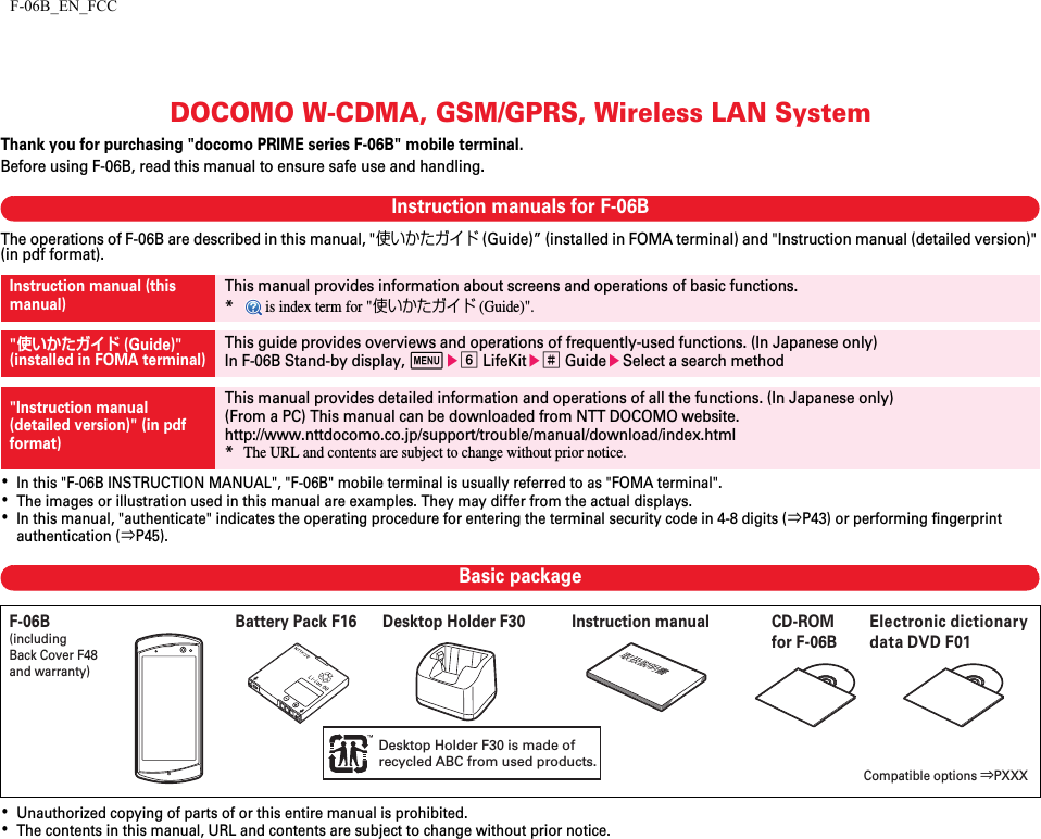 F-06B_EN_FCCDOCOMO W-CDMA, GSM/GPRS, Wireless LAN SystemThank you for purchasing &quot;docomo PRIME series F-06B&quot; mobile terminal.Before using F-06B, read this manual to ensure safe use and handling.Instruction manuals for F-06BThe operations of F-06B are described in this manual, &quot;使いかたガイド (Guide)” (installed in FOMA terminal) and &quot;Instruction manual (detailed version)&quot; (in pdf format).･In this &quot;F-06B INSTRUCTION MANUAL&quot;, &quot;F-06B&quot; mobile terminal is usually referred to as &quot;FOMA terminal&quot;.･The images or illustration used in this manual are examples. They may differ from the actual displays.･In this manual, &quot;authenticate&quot; indicates the operating procedure for entering the terminal security code in 4-8 digits (⇒P43) or performing fingerprint authentication (⇒P45).Basic package･Unauthorized copying of parts of or this entire manual is prohibited.･The contents in this manual, URL and contents are subject to change without prior notice.Instruction manual (this manual)This manual provides information about screens and operations of basic functions.* is index term for &quot;使いかたガイド (Guide)&quot;.&quot;使いかたガイド (Guide)&quot;(installed in FOMA terminal)This guide provides overviews and operations of frequently-used functions. (In Japanese only)In F-06B Stand-by display, mef LifeKite# GuideeSelect a search method&quot;Instruction manual (detailed version)&quot; (in pdf format)This manual provides detailed information and operations of all the functions. (In Japanese only)(From a PC) This manual can be downloaded from NTT DOCOMO website.http://www.nttdocomo.co.jp/support/trouble/manual/download/index.html*The URL and contents are subject to change without prior notice.F-06B(including Back Cover F48 and warranty)Compatible options ⇒PXXXInstruction manualCD-ROM for F-06BBattery Pack F16 Desktop Holder F30  Electronic dictionary data DVD F01Desktop Holder F30 is made of recycled ABC from used products.