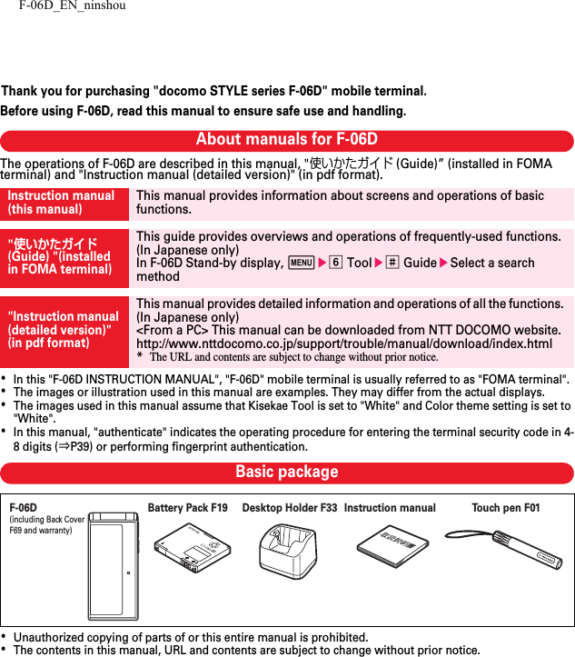 F-06D_EN_ninshouThank you for purchasing &quot;docomo STYLE series F-06D&quot; mobile terminal.Before using F-06D, read this manual to ensure safe use and handling.About manuals for F-06DThe operations of F-06D are described in this manual, &quot;使いかたガイド (Guide)” (installed in FOMA terminal) and &quot;Instruction manual (detailed version)&quot; (in pdf format).･In this &quot;F-06D INSTRUCTION MANUAL&quot;, &quot;F-06D&quot; mobile terminal is usually referred to as &quot;FOMA terminal&quot;.･The images or illustration used in this manual are examples. They may differ from the actual displays.･The images used in this manual assume that Kisekae Tool is set to &quot;White&quot; and Color theme setting is set to &quot;White&quot;.･In this manual, &quot;authenticate&quot; indicates the operating procedure for entering the terminal security code in 4-8 digits (⇒P39) or performing fingerprint authentication.Basic package･Unauthorized copying of parts of or this entire manual is prohibited.･The contents in this manual, URL and contents are subject to change without prior notice.Instruction manual (this manual)This manual provides information about screens and operations of basic functions.&quot;使いかたガイド (Guide) &quot;(installed in FOMA terminal)This guide provides overviews and operations of frequently-used functions. (In Japanese only)In F-06D Stand-by display, mef Toole# GuideeSelect a search method&quot;Instruction manual (detailed version)&quot; (in pdf format)This manual provides detailed information and operations of all the functions. (In Japanese only)&lt;From a PC&gt; This manual can be downloaded from NTT DOCOMO website.http://www.nttdocomo.co.jp/support/trouble/manual/download/index.html*The URL and contents are subject to change without prior notice.F-06D(including Back CoverF69 and warranty)Instruction manualTo u ch pen F01Battery Pack F19 Desktop Holder F33