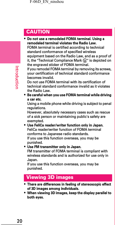 F-06D_EN_ninshou20Introduction・Do not use a remodeled FOMA terminal. Using a remodeled terminal violates the Radio Law.FOMA terminal is certified according to technical standard conformance of specified wireless equipment based on the Radio Law, and as a proof of it, the &quot;Technical Compliance Mark  &quot; is depicted on the engraved sticker of FOMA terminal.If you remodel FOMA terminal by removing its screws, your certification of technical standard conformance becomes invalid.Do not use FOMA terminal with its certification of technical standard conformance invalid as it violates the Radio Law.・Be careful when you use FOMA terminal while driving a car etc.Using a mobile phone while driving is subject to penal regulations.However, absolutely necessary cases such as rescue of a sick person or maintaining public&apos;s safety are exempted.・Use FeliCa reader/writer function only in Japan.FeliCa reader/writer function of FOMA terminal conforms to Japanese radio standards.If you use this function overseas, you may be punished.・Use FM transmitter only in Japan.FM transmitter of FOMA terminal is compliant with wireless standards and is authorized for use only in Japan.If you use this function overseas, you may be punished.・There are differences in feeling of stereoscopic effect of 3D images among individuals.・When viewing 3D images, keep the display parallel to both eyes.CAUTIONViewing 3D images