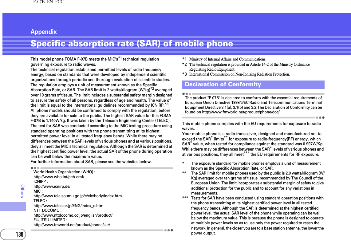 F-07B_EN_FCC138OthersAppendixSpecific absorption rate (SAR) of mobile phoneThis model phone FOMA F-07B meets the MIC&apos;s*1 technical regulation governing exposure to radio waves.The technical regulation established permitted levels of radio frequency energy, based on standards that were developed by independent scientific organizations through periodic and thorough evaluation of scientific studies. The regulation employs a unit of measurement known as the Specific Absorption Rate, or SAR. The SAR limit is 2 watts/kilogram (W/kg)*2 averaged over 10 grams of tissue. The limit includes a substantial safety margin designed to assure the safety of all persons, regardless of age and health. The value of the limit is equal to the international guidelines recommended by ICNIRP.*3All phone models should be confirmed to comply with the regulation, before they are available for sale to the public. The highest SAR value for this FOMA F-07B is 1.140W/kg. It was taken by the Telecom Engineering Center (TELEC). The test for SAR was conducted according to the MIC testing procedure using standard operating positions with the phone transmitting at its highest permitted power level in all tested frequency bands. While there may be differences between the SAR levels of various phones and at various positions, they all meet the MIC&apos;s technical regulation. Although the SAR is determined at the highest certified power level, the actual SAR of the phone during operation can be well below the maximum value.For further information about SAR, please see the websites below.World Health Organization (WHO) :http://www.who.int/peh-emf/ICNIRP :http://www.icnirp.de/MIC :http://www.tele.soumu.go.jp/e/ele/body/index.htmTELEC :http://www.telec.or.jp/ENG/Index_e.htmNTT DOCOMO :http://www.nttdocomo.co.jp/english/product/FUJITSU LIMITED :http://www.fmworld.net/product/phone/sar/*1Ministry of Internal Affairs and Communications.*2The technical regulation is provided in Article 14-2 of the Ministry Ordinance Regulating Radio Equipment.*3International Commission on Non-Ionizing Radiation Protection.The product &quot;F-07B&quot; is declared to conform with the essential requirements of European Union Directive 1999/5/EC Radio and Telecommunications Terminal Equipment Directive 3.1(a), 3.1(b) and 3.2.The Declaration of Conformity can be found on http://www.fmworld.net/product/phone/doc/.This mobile phone complies with the EU requirements for exposure to radio waves.Your mobile phone is a radio transceiver, designed and manufactured not to exceed the SAR* limits** for exposure to radio-frequency(RF) energy, which SAR* value, when tested for compliance against the standard was 0.997W/Kg. While there may be differences between the SAR* levels of various phones and at various positions, they all meet*** the EU requirements for RF exposure.* The exposure standard for mobile phones employs a unit of measurement known as the Specific Absorption Rate, or SAR.** The SAR limit for mobile phones used by the public is 2.0 watts/kilogram (W/Kg) averaged over ten grams of tissue, recommended by The Council of the European Union. The limit incorporates a substantial margin of safety to give additional protection for the public and to account for any variations in measurements.*** Tests for SAR have been conducted using standard operation positions with the phone transmitting at its highest certified power level in all tested frequency bands. Although the SAR is determined at the highest certified power level, the actual SAR level of the phone while operating can be well below the maximum value. This is because the phone is designed to operate at multiple power levels so as to use only the power required to reach the network. In general, the closer you are to a base station antenna, the lower the power output.Declaration of Conformity