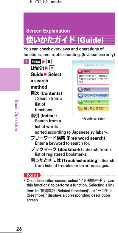 F-07C_EN_ninshou26Basic OperationScreen Explanation使いかたガイド (Guide)You can check overviews and operations of functions, and troubleshooting. (In Japanese only)amef LifeKite* GuideeSelect a search method目次 (Contents) : Search from a list of functions.索引 (Index) : Search from a list of words sorted according to Japanese syllabary.フリーワード検索 (Free word search) : Enter a keyword to search for.ブックマーク (Bookmark) : Search from a list of registered bookmarks.困ったときには (Troubleshooting) : Search from lists of troubles or error messages.Point･On a description screen, select &quot;この機能を使う (Use this function)&quot; to perform a function. Selecting a link item in &quot;関連機能 (Related functions)&quot;, or &quot;→コチラ (See more)&quot; displays a corresponding description screen.&lt;Guide screen&gt;