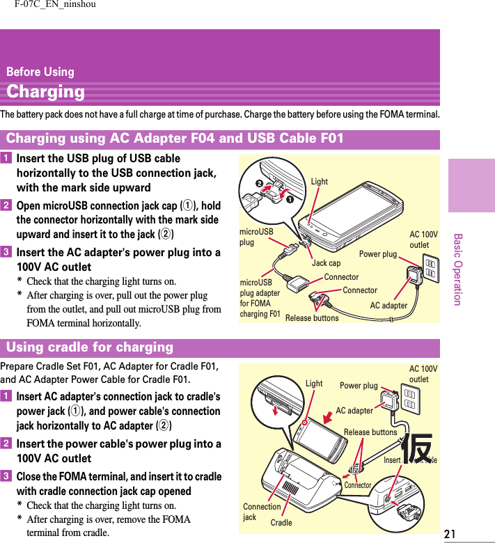 F-07C_EN_ninshou21Basic OperationBefore UsingChargingThe battery pack does not have a full charge at time of purchase. Charge the battery before using the FOMA terminal.aInsert the USB plug of USB cable horizontally to the USB connection jack, with the mark side upwardbOpen microUSB connection jack cap (a), hold the connector horizontally with the mark side upward and insert it to the jack (b)cInsert the AC adapter&apos;s power plug into a 100V AC outlet*Check that the charging light turns on.*After charging is over, pull out the power plug from the outlet, and pull out microUSB plug from FOMA terminal horizontally.Prepare Cradle Set F01, AC Adapter for Cradle F01, and AC Adapter Power Cable for Cradle F01.aInsert AC adapter&apos;s connection jack to cradle&apos;s power jack (a), and power cable&apos;s connection jack horizontally to AC adapter (b)bInsert the power cable&apos;s power plug into a 100V AC outletcClose the FOMA terminal, and insert it to cradle with cradle connection jack cap opened*Check that the charging light turns on.*After charging is over, remove the FOMA terminal from cradle.Charging using AC Adapter F04 and USB Cable F01Using cradle for chargingAC 100V outletConnectorRelease buttonsConnectorJack capPower plugAC adapterLightmicroUSB plug adapter for FOMA charging F01microUSB plugAC adapterAC 100V outletPower plugConnectorRelease buttonsLightInsert at back sideCradleConnectionjack仮仮