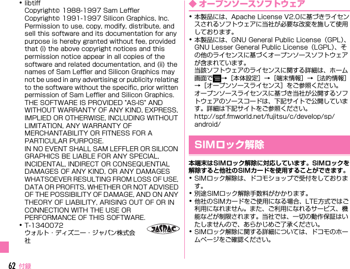 F-07E_QSG_2kou付録62･libtiffCopyright© 1988-1997 Sam LefflerCopyright© 1991-1997 Silicon Graphics, Inc.Permission to use, copy, modify, distribute, and sell this software and its documentation for any purpose is hereby granted without fee, provided that (i) the above copyright notices and this permission notice appear in all copies of the software and related documentation, and (ii) the names of Sam Leffler and Silicon Graphics may not be used in any advertising or publicity relating to the software without the specific, prior written permission of Sam Leffler and Silicon Graphics.THE SOFTWARE IS PROVIDED &quot;AS-IS&quot; AND WITHOUT WARRANTY OF ANY KIND, EXPRESS, IMPLIED OR OTHERWISE, INCLUDING WITHOUT LIMITATION, ANY WARRANTY OF MERCHANTABILITY OR FITNESS FOR A PARTICULAR PURPOSE.IN NO EVENT SHALL SAM LEFFLER OR SILICON GRAPHICS BE LIABLE FOR ANY SPECIAL, INCIDENTAL, INDIRECT OR CONSEQUENTIAL DAMAGES OF ANY KIND, OR ANY DAMAGES WHATSOEVER RESULTING FROM LOSS OF USE, DATA OR PROFITS, WHETHER OR NOT ADVISED OF THE POSSIBILITY OF DAMAGE, AND ON ANY THEORY OF LIABILITY, ARISING OUT OF OR IN CONNECTION WITH THE USE OR PERFORMANCE OF THIS SOFTWARE.･T-1340072ウォルト・ディズニー・ジャパン株式会社◆ オープンソースソフトウェア･本製品には、Apache License V2.0に基づきライセンスされるソフトウェアに当社が必要な改変を施して使用しております。･本製品には、GNU General Public License（GPL）、GNU Lesser General Public License（LGPL）、その他のライセンスに基づくオープンソースソフトウェアが含まれています。当該ソフトウェアのライセンスに関する詳細は、ホーム画面で →［本体設定］→［端末情報］→［法的情報］→［オープンソースライセンス］をご参照ください。オープンソースライセンスに基づき当社が公開するソフトウェアのソースコードは、下記サイトで公開しています。詳細は下記サイトをご参照ください。http://spf.fmworld.net/fujitsu/c/develop/sp/android/本端末はSIMロック解除に対応しています。SIMロックを解除すると他社のSIMカードを使用することができます。･SIMロック解除は、ドコモショップで受付をしております。･別途SIMロック解除手数料がかかります。･他社のSIMカードをご使用になる場合、LTE方式ではご利用になれません。また、ご利用になれるサービス、機能などが制限されます。当社では、一切の動作保証はいたしませんので、あらかじめご了承ください。･SIMロック解除に関する詳細については、ドコモのホームページをご確認ください。SIMロック解除F-07E_QSG.book  Page 62  Thursday, May 23, 2013  12:32 PM