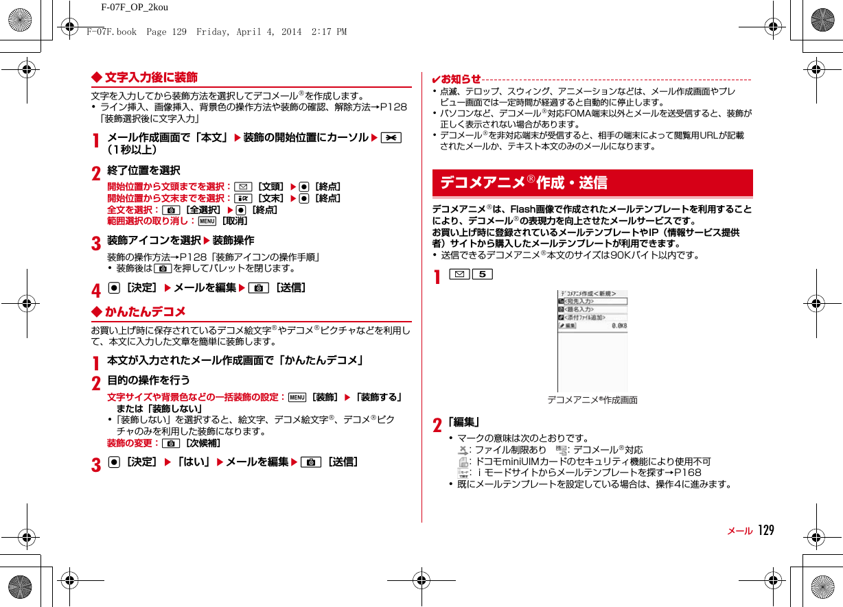 129メールF-07F_OP_2kou◆ 文字入力後に装飾文字を入力してから装飾方法を選択してデコメール®を作成します。･ライン挿入、画像挿入、背景色の操作方法や装飾の確認、解除方法→P128「装飾選択後に文字入力」1メール作成画面で「本文」e装飾の開始位置にカーソルe*（1秒以上）2終了位置を選択開始位置から文頭までを選択：a［文頭］eg［終点］開始位置から文末までを選択：I［文末］eg［終点］全文を選択：C［全選択］eg［終点］範囲選択の取り消し：m［取消］3装飾アイコンを選択e装飾操作装飾の操作方法→P128「装飾アイコンの操作手順」･装飾後はCを押してパレットを閉じます。4g［決定］eメールを編集eC［送信］◆ かんたんデコメお買い上げ時に保存されているデコメ絵文字®やデコメ®ピクチャなどを利用して、本文に入力した文章を簡単に装飾します。1本文が入力されたメール作成画面で「かんたんデコメ」2目的の操作を行う文字サイズや背景色などの一括装飾の設定：m［装飾］e「装飾する」または「装飾しない」･「装飾しない」を選択すると、絵文字、デコメ絵文字®、デコメ®ピクチャのみを利用した装飾になります。装飾の変更：C［次候補］3g［決定］e「はい」eメールを編集eC［送信］✔お知らせ･点滅、テロップ、スウィング、アニメーションなどは、メール作成画面やプレビュー画面では一定時間が経過すると自動的に停止します。･パソコンなど、デコメール®対応FOMA端末以外とメールを送受信すると、装飾が正しく表示されない場合があります。･デコメール®を非対応端末が受信すると、相手の端末によって閲覧用URLが記載されたメールか、テキスト本文のみのメールになります。デコメアニメ®は、Flash画像で作成されたメールテンプレートを利用することにより、デコメール®の表現力を向上させたメールサービスです。お買い上げ時に登録されているメールテンプレートやIP（情報サービス提供者）サイトから購入したメールテンプレートが利用できます。･送信できるデコメアニメ®本文のサイズは90Kバイト以内です。1a52「編集」･マークの意味は次のとおりです。：ファイル制限あり    ：デコメール®対応：ドコモminiUIMカードのセキュリティ機能により使用不可：ｉモードサイトからメールテンプレートを探す→P168･既にメールテンプレートを設定している場合は、操作4に進みます。デコメアニメ®作成・送信デコメアニメ®作成画面F-07F.book  Page 129  Friday, April 4, 2014  2:17 PM