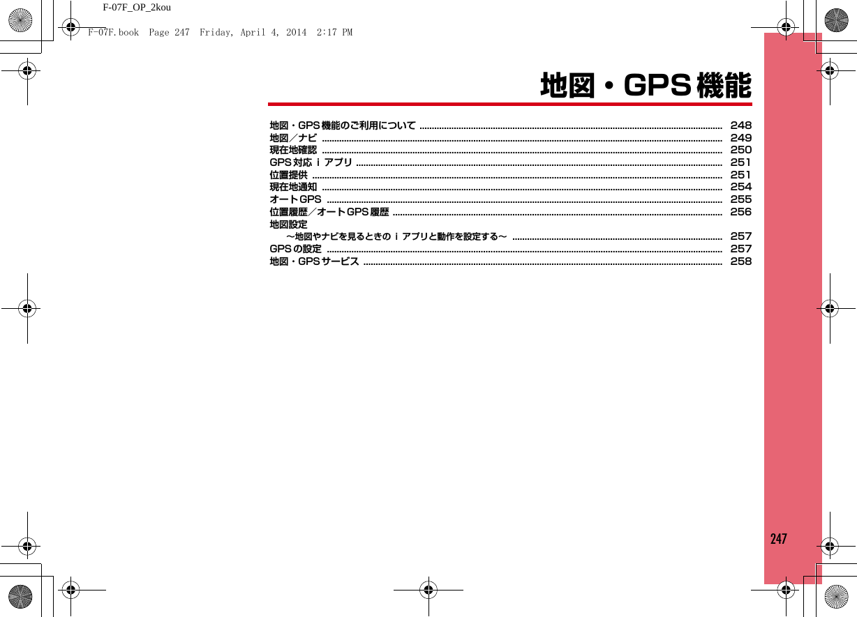 247F-07F_OP_2kou地図・GPS 機能地図・GPS 機能のご利用について ............................................................................................................................ 248地図／ナビ .................................................................................................................................................................... 249現在地確認 .................................................................................................................................................................... 250GPS 対応 ｉ アプリ ...................................................................................................................................................... 251位置提供 ........................................................................................................................................................................ 251現在地通知 .................................................................................................................................................................... 254オート GPS .................................................................................................................................................................. 255位置履歴／オート GPS 履歴 ....................................................................................................................................... 256地図設定∼地図やナビを見るときの ｉ アプリと動作を設定する∼ ...................................................................................... 257GPS の設定 .................................................................................................................................................................. 257地図・GPS サービス ................................................................................................................................................... 258F-07F.book  Page 247  Friday, April 4, 2014  2:17 PM