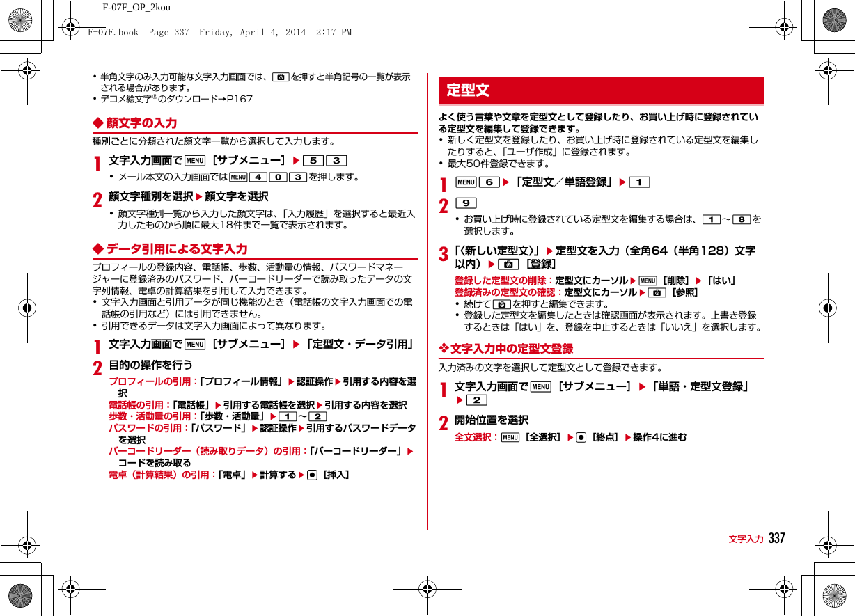 337文字入力F-07F_OP_2kou･半角文字のみ入力可能な文字入力画面では、Cを押すと半角記号の一覧が表示される場合があります。･デコメ絵文字®のダウンロード→P167◆ 顔文字の入力種別ごとに分類された顔文字一覧から選択して入力します。1文字入力画面でm［サブメニュー］e53･メール本文の入力画面ではm403を押します。2顔文字種別を選択e顔文字を選択･顔文字種別一覧から入力した顔文字は、「入力履歴」を選択すると最近入力したものから順に最大18件まで一覧で表示されます。◆ データ引用による文字入力プロフィールの登録内容、電話帳、歩数、活動量の情報、パスワードマネージャーに登録済みのパスワード、バーコードリーダーで読み取ったデータの文字列情報、電卓の計算結果を引用して入力できます。･文字入力画面と引用データが同じ機能のとき（電話帳の文字入力画面での電話帳の引用など）には引用できません。･引用できるデータは文字入力画面によって異なります。1文字入力画面でm［サブメニュー］e「定型文・データ引用」2目的の操作を行うプロフィールの引用：「プロフィール情報」e認証操作e引用する内容を選択電話帳の引用：「電話帳」e引用する電話帳を選択e引用する内容を選択歩数・活動量の引用：「歩数・活動量」e1∼2パスワードの引用：「パスワード」e認証操作e引用するパスワードデータを選択バーコードリーダー（読み取りデータ）の引用：「バーコードリーダー」eコードを読み取る電卓（計算結果）の引用：「電卓」e計算するeg［挿入］よく使う言葉や文章を定型文として登録したり、お買い上げ時に登録されている定型文を編集して登録できます。･新しく定型文を登録したり、お買い上げ時に登録されている定型文を編集したりすると、「ユーザ作成」に登録されます。･最大50件登録できます。1m6e「定型文／単語登録」e129･お買い上げ時に登録されている定型文を編集する場合は、1∼8を選択します。3「〈新しい定型文〉」e定型文を入力（全角64（半角128）文字以内）eC［登録］登録した定型文の削除：定型文にカーソルem［削除］e「はい」登録済みの定型文の確認：定型文にカーソルeC［参照］･続けてCを押すと編集できます。･登録した定型文を編集したときは確認画面が表示されます。上書き登録するときは「はい」を、登録を中止するときは「いいえ」を選択します。❖文字入力中の定型文登録入力済みの文字を選択して定型文として登録できます。1文字入力画面でm［サブメニュー］e「単語・定型文登録」e22開始位置を選択全文選択：m［全選択］eg［終点］e操作4に進む定型文F-07F.book  Page 337  Friday, April 4, 2014  2:17 PM