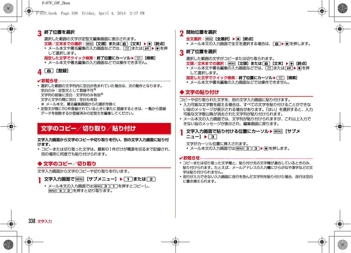 338 文字入力F-07F_OP_2kou3終了位置を選択選択した範囲の文字が定型文編集画面に表示されます。文頭／文末までの選択：m［文頭］またはC［文末］eg［終点］･メール本文や署名編集の入力画面などでは、aまたはIegを押して選択します。指定した文字でクイック検索：終了位置にカーソルea［検索］･メール本文や署名編集の入力画面などでは操作できません。4C［登録］✔お知らせ･選択した範囲の文字列内に空白が含まれていた場合は、次の動作となります。空白のみ：定型文として登録不可※文字列の前後に空白：文字列のみ有効※文字と文字の間に空白：空白も有効※ メール本文、署名編集画面からの選択を除く･定型文が既に50件登録されているときに新たに登録するときは、一覧から登録データを削除するか登録済みの定型文を編集してください。文字入力画面から文字のコピーや切り取りを行い、別の文字入力画面に貼り付けます。･コピーまたは切り取った文字は、最新の1件だけが電源を切るまで記録され、別の場所に何度でも貼り付けられます。◆ 文字のコピー／切り取り文字入力画面から文字のコピーや切り取りを行います。1文字入力画面でm［サブメニュー］e1または2･メール本文の入力画面ではm31を押すとコピーし、m32を押すと切り取ります。2開始位置を選択全文選択：m［全選択］eg［終点］･メール本文の入力画面で全文を選択する場合は、Cegを押します。3終了位置を選択選択した範囲の文字がコピーまたは切り取られます。文頭／文末までの選択：m［文頭］またはC［文末］eg［終点］･メール本文や署名編集の入力画面などでは、aまたはIegを押して選択します。指定した文字でクイック検索：終了位置にカーソルea［検索］･メール本文や署名編集の入力画面などでは操作できません。◆ 文字の貼り付けコピーや切り取られた文字を、別の文字入力画面に貼り付けます。･入力可能な文字数を超える場合は、すべての文字を貼り付けることができない旨のメッセージが表示される場合があります。「はい」を選択すると、入力可能な文字数以降が消去された文字列が貼り付けられます。･メール本文の入力画面では、文字列が貼り付けられますが、これ以上入力できない旨のメッセージが表示され、編集画面に戻ります。1文字入力画面で貼り付ける位置にカーソルem［サブメニュー］e3文字がカーソル位置に挿入されます。･メール本文の入力画面ではm33egを押します。✔お知らせ･コピーまたは切り取った文字種と、貼り付け先の文字種が適合しているときのみ、貼り付けられます。たとえば、メールアドレスの入力欄にひらがなや漢字などの文字は貼り付けられません。･改行が入力できない入力画面に改行を含んだ文字列を貼り付けた場合、改行は空白に置き換えられます。文字のコピー／切り取り／貼り付けF-07F.book  Page 338  Friday, April 4, 2014  2:17 PM