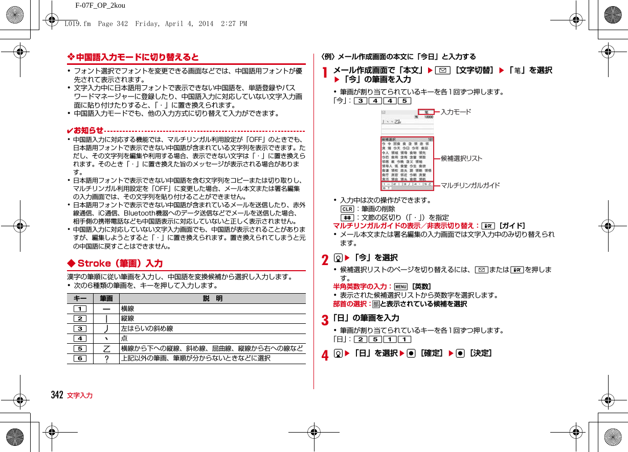 342 文字入力F-07F_OP_2kou❖中国語入力モードに切り替えると･フォント選択でフォントを変更できる画面などでは、中国語用フォントが優先されて表示されます。･文字入力中に日本語用フォントで表示できない中国語を、単語登録やパスワードマネージャーに登録したり、中国語入力に対応していない文字入力画面に貼り付けたりすると、「・」に置き換えられます。･中国語入力モードでも、他の入力方式に切り替えて入力ができます。✔お知らせ･中国語入力に対応する機能では、マルチリンガル利用設定が「OFF」のときでも、日本語用フォントで表示できない中国語が含まれている文字列を表示できます。ただし、その文字列を編集や利用する場合、表示できない文字は「・」に置き換えられます。そのとき「・」に置き換えた旨のメッセージが表示される場合があります。･日本語用フォントで表示できない中国語を含む文字列をコピーまたは切り取りし、マルチリンガル利用設定を「OFF」に変更した場合、メール本文または署名編集の入力画面では、その文字列を貼り付けることができません。･日本語用フォントで表示できない中国語が含まれているメールを送信したり、赤外線通信、iC通信、Bluetooth機器へのデータ送信などでメールを送信した場合、相手側の携帯電話なども中国語表示に対応していないと正しく表示されません。･中国語入力に対応していない文字入力画面でも、中国語が表示されることがありますが、編集しようとすると「・」に置き換えられます。置き換えられてしまうと元の中国語に戻すことはできません。◆ Stroke（筆画）入力漢字の筆順に従い筆画を入力し、中国語を変換候補から選択し入力します。･次の6種類の筆画を、キーを押して入力します。〈例〉メール作成画面の本文に「今日」と入力する1メール作成画面で「本文」ea［文字切替］e「 」を選択e「今」の筆画を入力･筆画が割り当てられているキーを各1回ずつ押します。「今」：3445･入力中は次の操作ができます。c：筆画の削除#：文節の区切り（「・」）を指定マルチリンガルガイドの表示／非表示切り替え：I［ガイド］･メール本文または署名編集の入力画面では文字入力中のみ切り替えられます。2de「今」を選択･候補選択リストのページを切り替えるには、aまたはIを押します。半角英数字の入力：m［英数］･表示された候補選択リストから英数字を選択します。部首の選択： と表示されている候補を選択3「日」の筆画を入力･筆画が割り当てられているキーを各1回ずつ押します。「日」：25114de「日」を選択eg［確定］eg［決定］キー 筆画 説 明1横線2縦線3左はらいの斜め線4点5横線から下への縦線、斜め線、屈曲線、縦線から右への線など6上記以外の筆画、筆順が分からないときなどに選択入力モードマルチリンガルガイド候補選択リストL019.fm  Page 342  Friday, April 4, 2014  2:27 PM