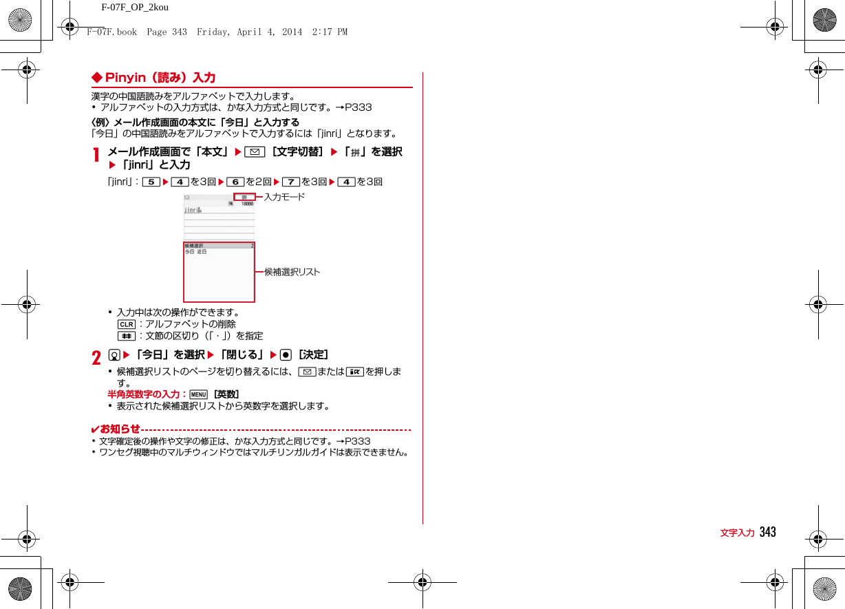343文字入力F-07F_OP_2kou◆ Pinyin（読み）入力漢字の中国語読みをアルファベットで入力します。･アルファベットの入力方式は、かな入力方式と同じです。→P333〈例〉メール作成画面の本文に「今日」と入力する「今日」の中国語読みをアルファベットで入力するには「jinri」となります。1メール作成画面で「本文」ea［文字切替］e「 」を選択e「jinri」と入力「jinri」：5e4を3回e6を2回e7を3回e4を3回･入力中は次の操作ができます。c：アルファベットの削除#：文節の区切り（「・」）を指定2de「今日」を選択e「閉じる」eg［決定］･候補選択リストのページを切り替えるには、aまたはIを押します。半角英数字の入力：m［英数］･表示された候補選択リストから英数字を選択します。✔お知らせ･文字確定後の操作や文字の修正は、かな入力方式と同じです。→P333･ワンセグ視聴中のマルチウィンドウではマルチリンガルガイドは表示できません。入力モード候補選択リストF-07F.book  Page 343  Friday, April 4, 2014  2:17 PM