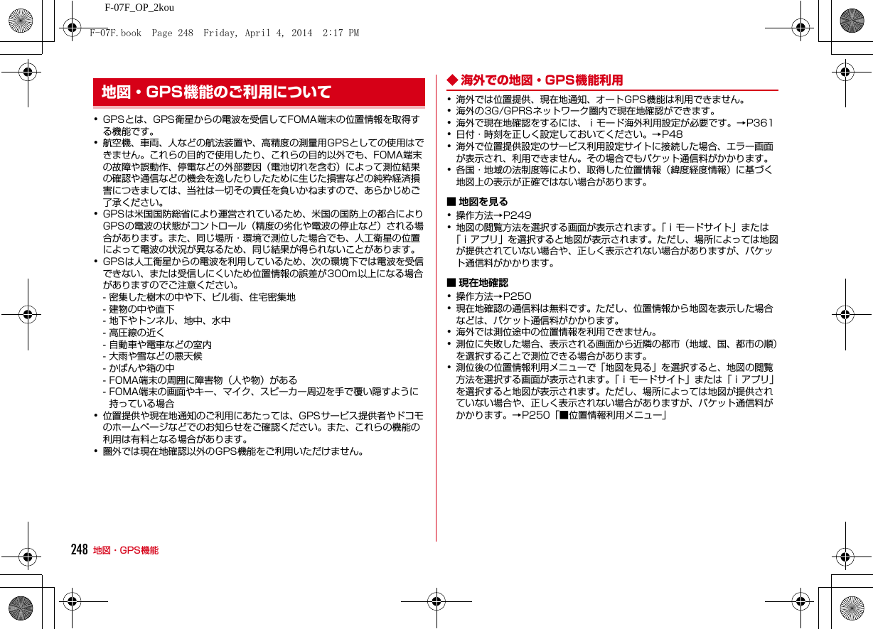 248 地図・GPS機能F-07F_OP_2kou･GPSとは、GPS衛星からの電波を受信してFOMA端末の位置情報を取得する機能です。･航空機、車両、人などの航法装置や、高精度の測量用GPSとしての使用はできません。これらの目的で使用したり、これらの目的以外でも、FOMA端末の故障や誤動作、停電などの外部要因（電池切れを含む）によって測位結果の確認や通信などの機会を逸したりしたために生じた損害などの純粋経済損害につきましては、当社は一切その責任を負いかねますので、あらかじめご了承ください。･GPSは米国国防総省により運営されているため、米国の国防上の都合によりGPSの電波の状態がコントロール（精度の劣化や電波の停止など）される場合があります。また、同じ場所・環境で測位した場合でも、人工衛星の位置によって電波の状況が異なるため、同じ結果が得られないことがあります。･GPSは人工衛星からの電波を利用しているため、次の環境下では電波を受信できない、または受信しにくいため位置情報の誤差が300m以上になる場合がありますのでご注意ください。- 密集した樹木の中や下、ビル街、住宅密集地- 建物の中や直下- 地下やトンネル、地中、水中- 高圧線の近く- 自動車や電車などの室内- 大雨や雪などの悪天候- かばんや箱の中- FOMA端末の周囲に障害物（人や物）がある- FOMA端末の画面やキー、マイク、スピーカー周辺を手で覆い隠すように持っている場合･位置提供や現在地通知のご利用にあたっては、GPSサービス提供者やドコモのホームページなどでのお知らせをご確認ください。また、これらの機能の利用は有料となる場合があります。･圏外では現在地確認以外のGPS機能をご利用いただけません。◆ 海外での地図・GPS機能利用･海外では位置提供、現在地通知、オートGPS機能は利用できません。･海外の3G/GPRSネットワーク圏内で現在地確認ができます。･海外で現在地確認をするには、ｉモード海外利用設定が必要です。→P361･日付・時刻を正しく設定しておいてください。→P48･海外で位置提供設定のサービス利用設定サイトに接続した場合、エラー画面が表示され、利用できません。その場合でもパケット通信料がかかります。･各国・地域の法制度等により、取得した位置情報（緯度経度情報）に基づく地図上の表示が正確ではない場合があります。■ 地図を見る･操作方法→P249･地図の閲覧方法を選択する画面が表示されます。「ｉモードサイト」または「ｉアプリ」を選択すると地図が表示されます。ただし、場所によっては地図が提供されていない場合や、正しく表示されない場合がありますが、パケット通信料がかかります。■ 現在地確認･操作方法→P250･現在地確認の通信料は無料です。ただし、位置情報から地図を表示した場合などは、パケット通信料がかかります。･海外では測位途中の位置情報を利用できません。･測位に失敗した場合、表示される画面から近隣の都市（地域、国、都市の順）を選択することで測位できる場合があります。･測位後の位置情報利用メニューで「地図を見る」を選択すると、地図の閲覧方法を選択する画面が表示されます。「ｉモードサイト」または「ｉアプリ」を選択すると地図が表示されます。ただし、場所によっては地図が提供されていない場合や、正しく表示されない場合がありますが、パケット通信料がかかります。→P250「■位置情報利用メニュー」地図・GPS機能のご利用についてF-07F.book  Page 248  Friday, April 4, 2014  2:17 PM