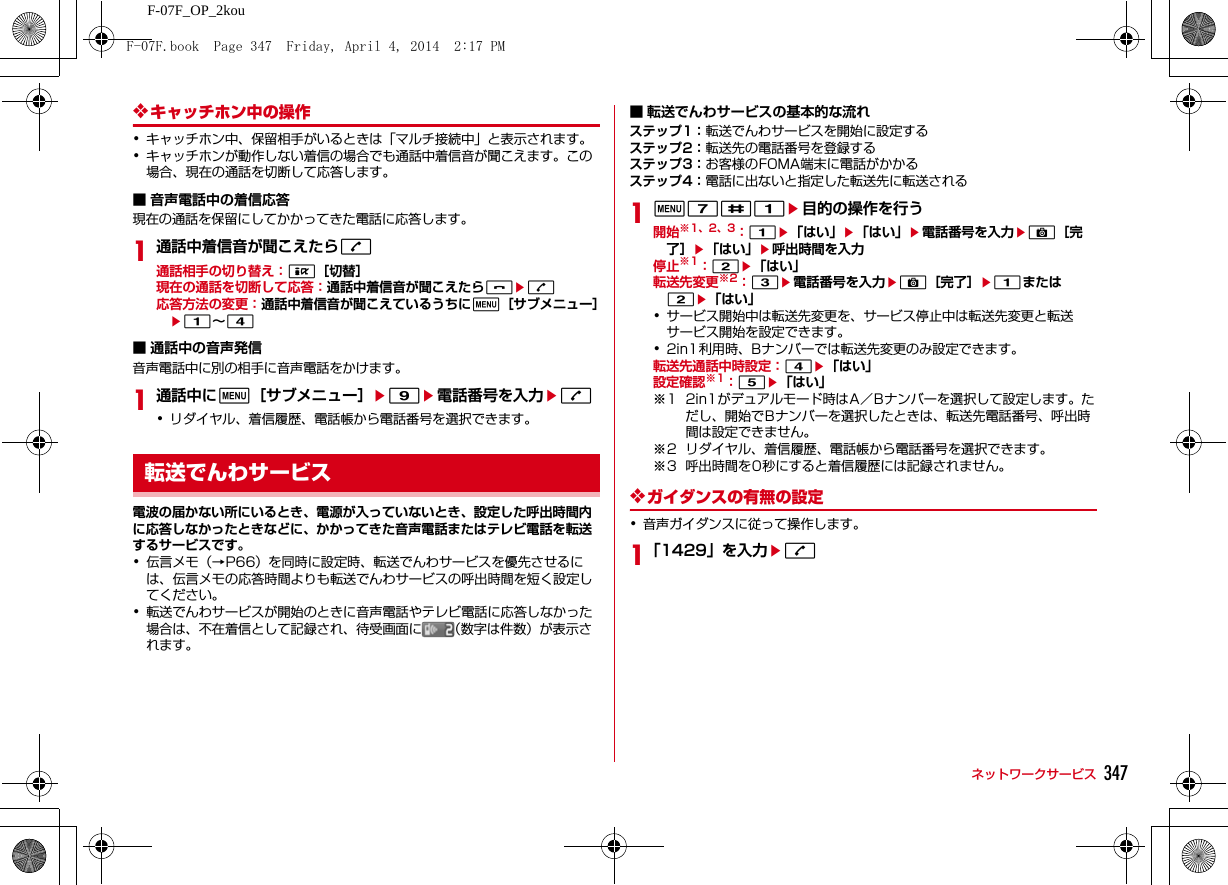 347ネットワークサービスF-07F_OP_2kou❖キャッチホン中の操作･キャッチホン中、保留相手がいるときは「マルチ接続中」と表示されます。･キャッチホンが動作しない着信の場合でも通話中着信音が聞こえます。この場合、現在の通話を切断して応答します。■ 音声電話中の着信応答現在の通話を保留にしてかかってきた電話に応答します。1通話中着信音が聞こえたらn通話相手の切り替え：I［切替］現在の通話を切断して応答：通話中着信音が聞こえたらfen応答方法の変更：通話中着信音が聞こえているうちにm［サブメニュー］e1∼4■ 通話中の音声発信音声電話中に別の相手に音声電話をかけます。1通話中にm［サブメニュー］e9e電話番号を入力en･リダイヤル、着信履歴、電話帳から電話番号を選択できます。電波の届かない所にいるとき、電源が入っていないとき、設定した呼出時間内に応答しなかったときなどに、かかってきた音声電話またはテレビ電話を転送するサービスです。･伝言メモ（→P66）を同時に設定時、転送でんわサービスを優先させるには、伝言メモの応答時間よりも転送でんわサービスの呼出時間を短く設定してください。･転送でんわサービスが開始のときに音声電話やテレビ電話に応答しなかった場合は、不在着信として記録され、待受画面に （数字は件数）が表示されます。■ 転送でんわサービスの基本的な流れステップ1：転送でんわサービスを開始に設定するステップ2：転送先の電話番号を登録するステップ3：お客様のFOMA端末に電話がかかるステップ4：電話に出ないと指定した転送先に転送される1m7#1e目的の操作を行う開始※1、2、3：1e「はい」e「はい」e電話番号を入力eC［完了］e「はい」e呼出時間を入力停止※1：2e「はい」転送先変更※2：3e電話番号を入力eC［完了］e1または2e「はい」･サービス開始中は転送先変更を、サービス停止中は転送先変更と転送サービス開始を設定できます。･2in1利用時、Bナンバーでは転送先変更のみ設定できます。転送先通話中時設定：4e「はい」設定確認※1：5e「はい」※1 2in1がデュアルモード時はA／Bナンバーを選択して設定します。ただし、開始でBナンバーを選択したときは、転送先電話番号、呼出時間は設定できません。※2 リダイヤル、着信履歴、電話帳から電話番号を選択できます。※3 呼出時間を0秒にすると着信履歴には記録されません。❖ガイダンスの有無の設定･音声ガイダンスに従って操作します。1「1429」を入力en転送でんわサービスF-07F.book  Page 347  Friday, April 4, 2014  2:17 PM