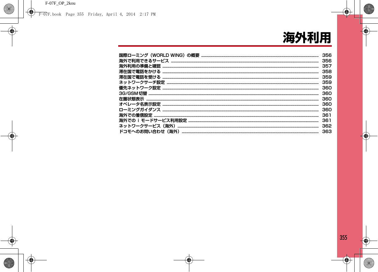 355F-07F_OP_2kou海外利用国際ローミング（WORLD WING）の概要 ............................................................................................................. 356海外で利用できるサービス ......................................................................................................................................... 356海外利用の準備と確認 ................................................................................................................................................. 357滞在国で電話をかける ................................................................................................................................................. 358滞在国で電話を受ける ................................................................................................................................................. 359ネットワークサーチ設定 ............................................................................................................................................. 359優先ネットワーク設定 ................................................................................................................................................. 3603G/GSM 切替 .............................................................................................................................................................. 360在圏状態表示 ................................................................................................................................................................ 360オペレータ名表示設定 ................................................................................................................................................. 360ローミングガイダンス ................................................................................................................................................. 360海外での着信設定 ......................................................................................................................................................... 361海外での ｉ モードサービス利用設定 ......................................................................................................................... 361ネットワークサービス（海外）................................................................................................................................... 362ドコモへのお問い合わせ（海外）............................................................................................................................... 363F-07F.book  Page 355  Friday, April 4, 2014  2:17 PM