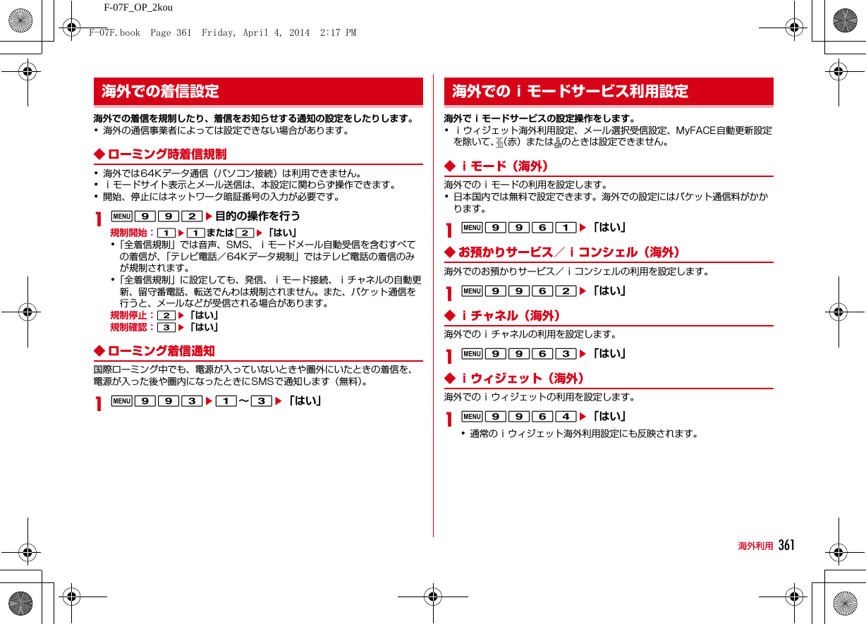 361海外利用F-07F_OP_2kou海外での着信を規制したり、着信をお知らせする通知の設定をしたりします。･海外の通信事業者によっては設定できない場合があります。◆ ローミング時着信規制･海外では64Kデータ通信（パソコン接続）は利用できません。･ｉモードサイト表示とメール送信は、本設定に関わらず操作できます。･開始、停止にはネットワーク暗証番号の入力が必要です。1m992e目的の操作を行う規制開始：1e1または2e「はい」･「全着信規制」では音声、SMS、ｉモードメール自動受信を含むすべての着信が、「テレビ電話／64Kデータ規制」ではテレビ電話の着信のみが規制されます。･「全着信規制」に設定しても、発信、ｉモード接続、ｉチャネルの自動更新、留守番電話、転送でんわは規制されません。また、パケット通信を行うと、メールなどが受信される場合があります。規制停止：2e「はい」規制確認：3e「はい」◆ ローミング着信通知国際ローミング中でも、電源が入っていないときや圏外にいたときの着信を、電源が入った後や圏内になったときにSMSで通知します（無料）。1m993e1∼3e「はい」海外でｉモードサービスの設定操作をします。･ｉウィジェット海外利用設定、メール選択受信設定、MyFACE自動更新設定を除いて、（赤）または のときは設定できません。◆ ｉモード（海外）海外でのｉモードの利用を設定します。･日本国内では無料で設定できます。海外での設定にはパケット通信料がかかります。1m9961e「はい」◆ お預かりサービス／ｉコンシェル（海外）海外でのお預かりサービス／ｉコンシェルの利用を設定します。1m9962e「はい」◆ ｉチャネル（海外）海外でのｉチャネルの利用を設定します。1m9963e「はい」◆ ｉウィジェット（海外）海外でのｉウィジェットの利用を設定します。1m9964e「はい」･通常のｉウィジェット海外利用設定にも反映されます。海外での着信設定 海外でのｉモードサービス利用設定F-07F.book  Page 361  Friday, April 4, 2014  2:17 PM