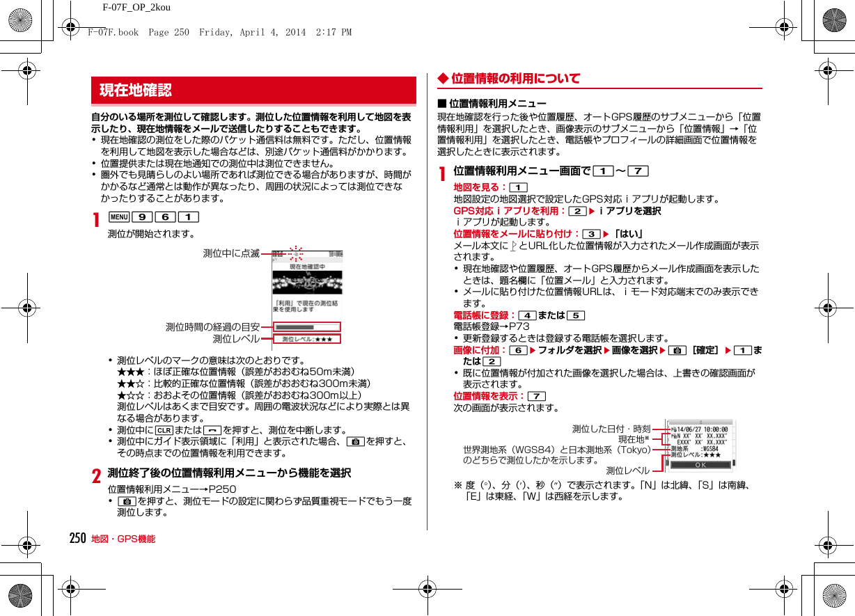 250 地図・GPS機能F-07F_OP_2kou自分のいる場所を測位して確認します。測位した位置情報を利用して地図を表示したり、現在地情報をメールで送信したりすることもできます。･現在地確認の測位をした際のパケット通信料は無料です。ただし、位置情報を利用して地図を表示した場合などは、別途パケット通信料がかかります。･位置提供または現在地通知での測位中は測位できません。･圏外でも見晴らしのよい場所であれば測位できる場合がありますが、時間がかかるなど通常とは動作が異なったり、周囲の状況によっては測位できなかったりすることがあります。1m961測位が開始されます。･測位レベルのマークの意味は次のとおりです。★★★：ほぼ正確な位置情報（誤差がおおむね50m未満）★★☆：比較的正確な位置情報（誤差がおおむね300m未満）★☆☆：おおよその位置情報（誤差がおおむね300m以上）測位レベルはあくまで目安です。周囲の電波状況などにより実際とは異なる場合があります。･測位中にcまたはfを押すと、測位を中断します。･測位中にガイド表示領域に「利用」と表示された場合、Cを押すと、その時点までの位置情報を利用できます。2測位終了後の位置情報利用メニューから機能を選択位置情報利用メニュー→P250･Cを押すと、測位モードの設定に関わらず品質重視モードでもう一度測位します。◆ 位置情報の利用について■ 位置情報利用メニュー現在地確認を行った後や位置履歴、オートGPS履歴のサブメニューから「位置情報利用」を選択したとき、画像表示のサブメニューから「位置情報」→「位置情報利用」を選択したとき、電話帳やプロフィールの詳細画面で位置情報を選択したときに表示されます。1位置情報利用メニュー画面で1∼7地図を見る：1地図設定の地図選択で設定したGPS対応ｉアプリが起動します。GPS対応ｉアプリを利用：2eｉアプリを選択ｉアプリが起動します。位置情報をメールに貼り付け：3e「はい」メール本文に とURL化した位置情報が入力されたメール作成画面が表示されます。･現在地確認や位置履歴、オートGPS履歴からメール作成画面を表示したときは、題名欄に「位置メール」と入力されます。･メールに貼り付けた位置情報URLは、ｉモード対応端末でのみ表示できます。電話帳に登録：4または5電話帳登録→P73･更新登録するときは登録する電話帳を選択します。画像に付加：6eフォルダを選択e画像を選択eC［確定］e1または2･既に位置情報が付加された画像を選択した場合は、上書きの確認画面が表示されます。位置情報を表示：7次の画面が表示されます。※度（°）、分（′）、秒（″）で表示されます。「N」は北緯、「S」は南緯、「E」は東経、「W」は西経を示します。現在地確認測位中に点滅測位時間の経過の目安測位レベル測位した日付・時刻現在地※世界測地系（WGS84）と日本測地系（Tokyo）のどちらで測位したかを示します。測位レベルF-07F.book  Page 250  Friday, April 4, 2014  2:17 PM