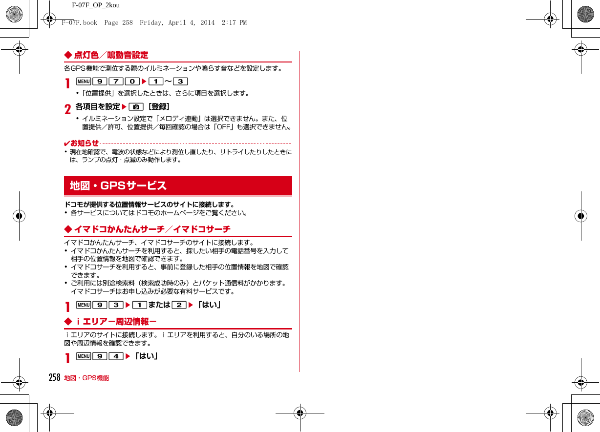 258 地図・GPS機能F-07F_OP_2kou◆ 点灯色／鳴動音設定各GPS機能で測位する際のイルミネーションや鳴らす音などを設定します。1m970e1∼3･「位置提供」を選択したときは、さらに項目を選択します。2各項目を設定eC［登録］･イルミネーション設定で「メロディ連動」は選択できません。また、位置提供／許可、位置提供／毎回確認の場合は「OFF」も選択できません。✔お知らせ･現在地確認で、電波の状態などにより測位し直したり、リトライしたりしたときには、ランプの点灯・点滅のみ動作します。ドコモが提供する位置情報サービスのサイトに接続します。･各サービスについてはドコモのホームページをご覧ください。◆ イマドコかんたんサーチ／イマドコサーチイマドコかんたんサーチ、イマドコサーチのサイトに接続します。･イマドコかんたんサーチを利用すると、探したい相手の電話番号を入力して相手の位置情報を地図で確認できます。･イマドコサーチを利用すると、事前に登録した相手の位置情報を地図で確認できます。･ご利用には別途検索料（検索成功時のみ）とパケット通信料がかかります。イマドコサーチはお申し込みが必要な有料サービスです。1m93e1または2e「はい」◆ ｉエリア−周辺情報−ｉエリアのサイトに接続します。ｉエリアを利用すると、自分のいる場所の地図や周辺情報を確認できます。1m94e「はい」地図・GPSサービスF-07F.book  Page 258  Friday, April 4, 2014  2:17 PM