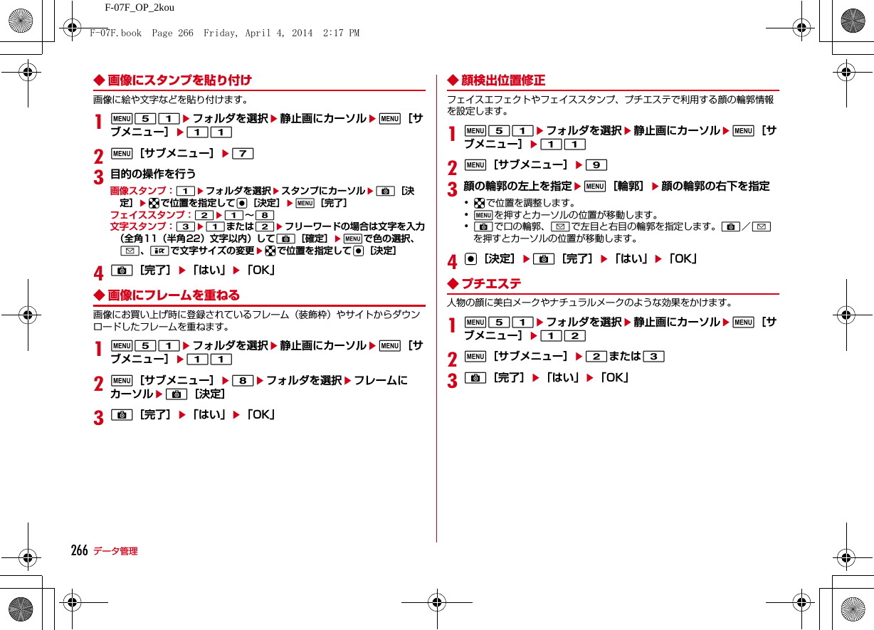 266 データ管理F-07F_OP_2kou◆ 画像にスタンプを貼り付け画像に絵や文字などを貼り付けます。1m51eフォルダを選択e静止画にカーソルem［サブメニュー］e112m［サブメニュー］e73目的の操作を行う画像スタンプ：1eフォルダを選択eスタンプにカーソルeC［決定］ekで位置を指定してg［決定］em［完了］フェイススタンプ：2e1∼8文字スタンプ：3e1または2eフリーワードの場合は文字を入力（全角11（半角22）文字以内）してC［確定］emで色の選択、a、Iで文字サイズの変更ekで位置を指定してg［決定］4C［完了］e「はい」e「OK」◆ 画像にフレームを重ねる画像にお買い上げ時に登録されているフレーム（装飾枠）やサイトからダウンロードしたフレームを重ねます。1m51eフォルダを選択e静止画にカーソルem［サブメニュー］e112m［サブメニュー］e8eフォルダを選択eフレームにカーソルeC［決定］3C［完了］e「はい」e「OK」◆ 顔検出位置修正フェイスエフェクトやフェイススタンプ、プチエステで利用する顔の輪郭情報を設定します。1m51eフォルダを選択e静止画にカーソルem［サブメニュー］e112m［サブメニュー］e93顔の輪郭の左上を指定em［輪郭］e顔の輪郭の右下を指定･kで位置を調整します。･mを押すとカーソルの位置が移動します。･Cで口の輪郭、aで左目と右目の輪郭を指定します。C／aを押すとカーソルの位置が移動します。4g［決定］eC［完了］e「はい」e「OK」◆ プチエステ人物の顔に美白メークやナチュラルメークのような効果をかけます。1m51eフォルダを選択e静止画にカーソルem［サブメニュー］e122m［サブメニュー］e2または33C［完了］e「はい」e「OK」F-07F.book  Page 266  Friday, April 4, 2014  2:17 PM