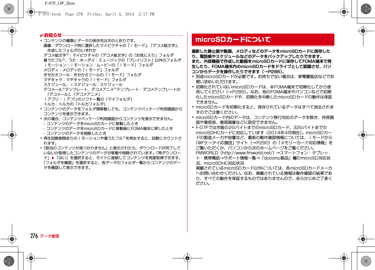 276 データ管理F-07F_OP_2kou✔お知らせ･コンテンツの種類とデータの保存先は次のとおりです。画像：ダウンロード時に選択したマイピクチャの「ｉモード」、「デコメ絵文字」、作成したフォルダのいずれかデコメ絵文字®：マイピクチャの「デコメ絵文字」の「お気に入り」フォルダ着うたフル®、うた・ホーダイ：ミュージックの「プレイリスト」以外のフォルダｉモーション：ｉモーション・ムービーの「ｉモード」フォルダメロディ：メロディの「ｉモード」フォルダきせかえツール：きせかえツールの「ｉモード」フォルダマチキャラ：マチキャラの「ｉモード」フォルダスケジュール、ｉスケジュール：スケジュールデコメール®テンプレート、デコメアニメ®テンプレート：デコメテンプレートの「デコメール」、「デコメアニメ」ｉアプリ：ｉアプリのソフト一覧の「マイフォルダ」トルカ：トルカの「トルカフォルダ」･コンテンツのデータをフォルダ間移動しても、コンテンツパッケージ利用画面からコンテンツを表示できます。･次の場合、コンテンツパッケージ利用画面からコンテンツを表示できません。- コンテンツのデータをmicroSDカードに移動したとき- コンテンツのデータをmicroSDカードに移動後にFOMA端末に戻したとき- コンテンツのデータを削除したとき･再生回数制限ありのｉモーションや着うたフル®を再生すると、回数にカウントされます。･「該当のコンテンツが見つかりません」と表示されたら、ダウンロードが完了していないか取得したコンテンツのデータが移動や削除されています。「再ダウンロード」e「はい」を選択すると、サイトに接続してコンテンツを再度取得できます。「フォルダを確認」を選択すると、各データのフォルダ一覧からコンテンツのデータを確認して表示できます。microSDカード撮影した静止画や動画、メロディなどのデータをmicroSDカードに保存したり、電話帳やスケジュールなどのデータをバックアップしたりできます。また、外部機器で作成した動画をmicroSDカードに保存してFOMA端末で再生したり、FOMA端末内のmicroSDカードをドライブとして認識させ、パソコンからデータを操作したりできます（→P286）。･別途microSDカードが必要です。お持ちでない場合は、家電量販店などでお買い求めいただけます。･初期化されていないmicroSDカードは、本FOMA端末で初期化してから使用してください（→P285）。なお、他のFOMA端末やパソコンなどで初期化したmicroSDカードや、初期化を中断したmicroSDカードの動作は保証できません。･microSDカードを初期化すると、保存されているデータはすべて消去されますのでご注意ください。･microSDカード内のデータは、コンテンツ移行対応のデータを除き、待受画面や着信音、着信画像などに設定できません。･F-07Fでは市販の2GバイトまでのmicroSDカード、32GバイトまでのmicroSDHCカードに対応しています（2014年4月現在）。microSDカードの製造メーカや容量など、最新の動作確認情報については、ｉモードから「@Fケータイ応援団」サイト（→P290）の「メモリーカード対応情報」をご覧いただくか、パソコンから次のホームページをご覧ください。FMWORLD（http://www.fmworld.net/） →スマートフォン・タブレット・携帯電話→サポート情報一覧→「docomo製品」欄のmicroSD対応状況、microSDHC対応状況掲載されているmicroSDカード以外については、各microSDカードメーカへお問い合わせください。なお、掲載されている情報は動作確認の結果であり、すべての動作を保証するものではありませんので、あらかじめご了承ください。microSDカードについてF-07F.book  Page 276  Friday, April 4, 2014  2:17 PM