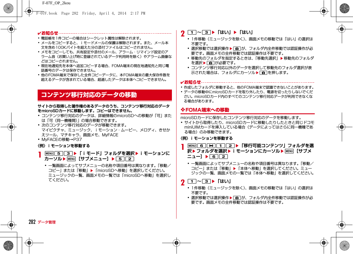 282 データ管理F-07F_OP_2kou✔お知らせ･電話帳を1件コピーの場合はシークレット属性は解除されます。･メールをコピーすると、ｉモードメールの保護は解除されます。また、メール本文を含め100Kバイトを超えた分の添付ファイルはコピーされません。･メモをコピーしても、共有設定や添付のメール、アラーム・リマインド設定のアラーム音（お買い上げ時に登録されているデータ利用時を除く）やアラーム画像などはコピーされません。･現在地通知先を本体へ追加コピーする場合、FOMA端末の現在地通知先と同じ電話番号のデータは保存できません。･他のFOMA端末で保存した全件コピーデータに、本FOMA端末の最大保存件数を超えるデータが含まれている場合、超過したデータは本体へコピーできません。サイトから取得した著作権のあるデータのうち、コンテンツ移行対応のデータをmicroSDカードに移動します。コピーはできません。･コンテンツ移行対応のデータは、詳細情報のmicroSDへの移動が「可」または「可（同一機種間）」の場合移動できます。･次のコンテンツ移行対応のデータが移動できます。マイピクチャ、ミュージック、ｉモーション・ムービー、メロディ、きせかえツール、マチキャラ、画面メモ、MyFACE･MyFACEの移動→P37〈例〉ｉモーションを移動する1m53e「ｉモード」フォルダを選択eｉモーションにカーソルem［サブメニュー］e52･一覧画面によってサブメニューの名称や項目番号は異なります。「移動／コピー」または「移動」e「microSDへ移動」を選択してください。ミュージックの一覧、画面メモの一覧では「microSDへ移動」を選択してください。21∼3e「はい」e「はい」･1件移動（ミュージックを除く）、画面メモの移動では「はい」の選択は不要です。･選択移動では選択操作eCが、フォルダ内全件移動では認証操作が必要です。画面メモの全件移動では認証操作は不要です。･移動先のフォルダを指定するときは、「移動先選択」e移動先のフォルダを選択eCが必要です。･コンテンツ移行対応以外のデータを選択して移動先のフォルダ選択が表示された場合は、フォルダにカーソルeCを押します。✔お知らせ･作成したフォルダに移動すると、他のFOMA端末で認識できないことがあります。･データの移動中にmicroSDカードを取り外したり、電源を切ったりしないでください。microSDカード内のすべてのコンテンツ移行対応データが利用できなくなる場合があります。❖FOMA端末への移動microSDカードに保存したコンテンツ移行対応のデータを移動します。･サイトから取得したり、microSDカードに移動したりしたときと同じドコモminiUIMカードを挿入している場合（データによってはさらに同一機種である場合）のみ移動できます。〈例〉ｉモーションを移動する1m6*12e「移行可能コンテンツ」フォルダを選択eフォルダを選択eｉモーションにカーソルem［サブメニュー］e62･一覧画面によってサブメニューの名称や項目番号は異なります。「移動／コピー」または「移動」e「本体へ移動」を選択してください。ミュージックの一覧、画面メモの一覧では「本体へ移動」を選択してください。21∼3e「はい」･1件移動（ミュージックを除く）、画面メモの移動では「はい」の選択は不要です。･選択移動では選択操作eCが、フォルダ内全件移動では認証操作が必要です。画面メモの全件移動では認証操作は不要です。コンテンツ移行対応のデータの移動F-07F.book  Page 282  Friday, April 4, 2014  2:17 PM