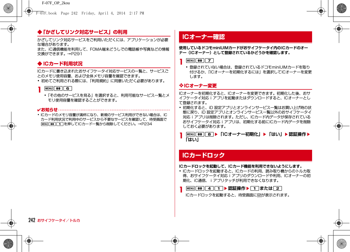 242 おサイフケータイ／トルカF-07F_OP_2kou◆「かざしてリンク対応サービス」の利用かざしてリンク対応サービスをご利用いただくには、アプリケーションが必要な場合があります。また、iC通信機能を利用して、FOMA端末どうしでの電話帳や写真などの情報交換ができます。→P291◆ ICカード利用状況ICカードに書き込まれたおサイフケータイ対応サービスの一覧と、サービスごとのメモリ使用容量、および全体メモリ容量を確認できます。･初めてご利用される際には、「利用規約」に同意いただく必要があります。1m#6･「その他のサービスを見る」を選択すると、利用可能なサービス一覧とメモリ使用容量を確認することができます。✔お知らせ･ICカードのメモリ容量が満杯になり、新規のサービス利用ができない場合は、ICカード利用状況で利用中のサービスから不要なサービスを確認して、待受画面でm#1を押してICカード一覧から削除してください。→P234使用しているドコモminiUIMカードがおサイフケータイ内のICカードのオーナー（ICオーナー）として登録されているかどうかを確認します。1m#7･登録されていない場合は、登録されているドコモminiUIMカードを取り付けるか、「ICオーナーを初期化するには」を選択してICオーナーを変更します。❖ICオーナー変更ICオーナーを初期化すると、ICオーナーを変更できます。初期化した後、おサイフケータイ対応ｉアプリを起動またはダウンロードすると、ICオーナーとして登録されます。･初期化すると、iD 設定アプリとオンラインサービス一覧はお買い上げ時の状態に戻り、iD 設定アプリとオンラインサービス一覧以外のおサイフケータイ対応ｉアプリは削除されます。ただし、ICカード内データが保存されているおサイフケータイ対応ｉアプリは、初期化する前にICカード内データを削除しておく必要があります。1m#8e「ICオーナー初期化」e「はい」e認証操作e「はい」ICカードロックを起動して、ICカード機能を利用できないようにします。･ICカードロックを起動すると、ICカードの利用、読み取り機からのトルカ取得、おサイフケータイ対応ｉアプリのダウンロードや利用、ICオーナーの初期化、iC通信、ｉアプリタッチが利用できなくなります。1m#41e認証操作e1または2ICカードロックを起動すると、待受画面に が表示されます。ICオーナー確認ICカードロックF-07F.book  Page 242  Friday, April 4, 2014  2:17 PM