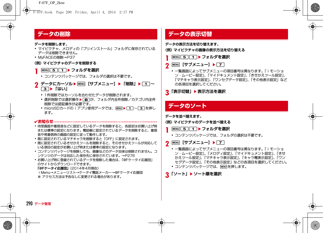 290 データ管理F-07F_OP_2kouデータを削除します。･マイピクチャ、メロディの「プリインストール」フォルダに保存されているデータは削除できません。･MyFACEの削除→P37〈例〉マイピクチャのデータを削除する1m51eフォルダを選択･コンテンツパッケージでは、フォルダの選択は不要です。2データにカーソルem［サブメニュー］e「削除」e1∼3e「はい」･1件削除ではカーソルを合わせたデータが削除されます。･選択削除では選択操作eCが、フォルダ内全件削除／カテゴリ内全件削除では認証操作が必要です。･microSDカードのｉアプリ使用データでは、me1∼3を押します。✔お知らせ･待受画面や着信音などに設定しているデータを削除すると、各設定はお買い上げ時または標準の設定になります。電話帳に設定されているデータを削除すると、着信音や発着信時の画面の設定に従って動作します。･既に設定されているマチキャラを削除すると「OFF」に設定されます。･既に設定されているきせかえツールを削除すると、そのきせかえツールが対応している項目の設定がお買い上げ時または標準の設定になります。･コンテンツパッケージを削除しても、画像などのデータ自体は削除されません。コンテンツのデータは対応した保存先に保存されています。→P276･お買い上げ時に登録されているデータを削除した場合は、「@Fケータイ応援団」のサイトからダウンロードできます。「@Fケータイ応援団」（2014年4月現在）ｉMenu→メニューリスト→ケータイ電話メーカー→@Fケータイ応援団※ アクセス方法は予告なしに変更される場合があります。データの表示方法を切り替えます｡〈例〉マイピクチャの画像の表示方法を切り替える1m51eフォルダを選択2m［サブメニュー］e7･一覧画面によってサブメニューの項目番号は異なります｡「ｉモーション・ムービー設定」、「マイドキュメント設定」、「きせかえツール設定」、「マチキャラ表示設定」、「ワンセグデータ設定」、「その他表示設定」などの各項目を選択してください。3「表示切替」e表示方法を選択データを並べ替えます。〈例〉マイピクチャのデータを並べ替える1m51eフォルダを選択･コンテンツパッケージでは、フォルダの選択は不要です。2m［サブメニュー］e7･一覧画面によってサブメニューの項目番号は異なります｡「ｉモーション・ムービー設定」、「メロディ設定」、「マイドキュメント設定」、「きせかえツール設定」、「マチキャラ表示設定」、「キャラ電表示設定」、「ワンセグデータ設定」、「その他表示設定」などの各項目を選択してください｡･コンテンツパッケージでは、mを押します。3「ソート」eソート順を選択データの削除 データの表示切替データのソートF-07F.book  Page 290  Friday, April 4, 2014  2:17 PM