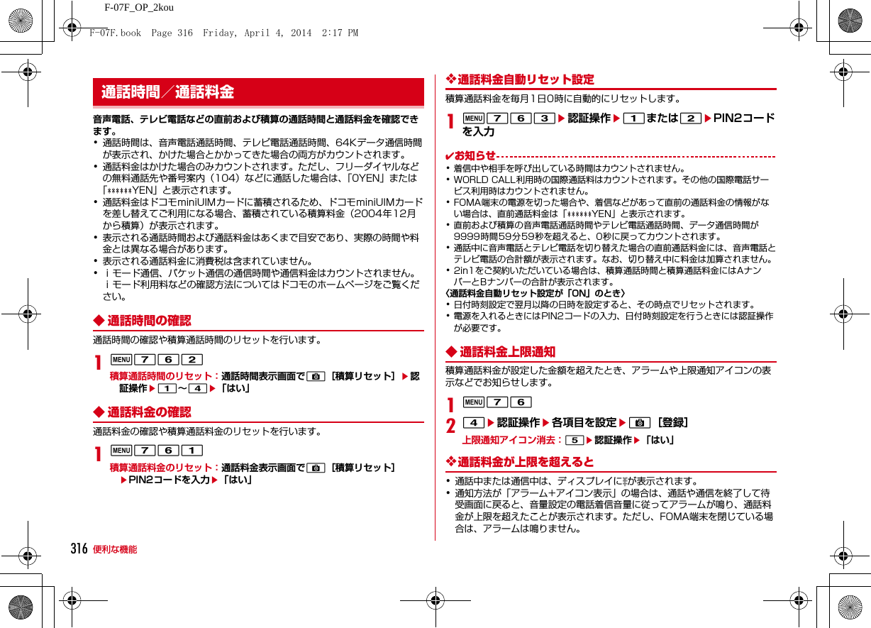316 便利な機能F-07F_OP_2kou音声電話、テレビ電話などの直前および積算の通話時間と通話料金を確認できます。･通話時間は、音声電話通話時間、テレビ電話通話時間、64Kデータ通信時間が表示され、かけた場合とかかってきた場合の両方がカウントされます。･通話料金はかけた場合のみカウントされます。ただし、フリーダイヤルなどの無料通話先や番号案内（104）などに通話した場合は、「0YEN」または「 YEN」と表示されます。･通話料金はドコモminiUIMカードに蓄積されるため、ドコモminiUIMカードを差し替えてご利用になる場合、蓄積されている積算料金（2004年12月から積算）が表示されます。･表示される通話時間および通話料金はあくまで目安であり、実際の時間や料金とは異なる場合があります。･表示される通話料金に消費税は含まれていません。･ｉモード通信、パケット通信の通信時間や通信料金はカウントされません。ｉモード利用料などの確認方法についてはドコモのホームページをご覧ください。◆ 通話時間の確認通話時間の確認や積算通話時間のリセットを行います。1m762積算通話時間のリセット：通話時間表示画面でC［積算リセット］e認証操作e1∼4e「はい」◆ 通話料金の確認通話料金の確認や積算通話料金のリセットを行います。1m761積算通話料金のリセット：通話料金表示画面でC［積算リセット］ePIN2コードを入力e「はい」❖通話料金自動リセット設定積算通話料金を毎月1日0時に自動的にリセットします。1m763e認証操作e1または2ePIN2コードを入力✔お知らせ･着信中や相手を呼び出している時間はカウントされません。･WORLD CALL利用時の国際通話料はカウントされます。その他の国際電話サービス利用時はカウントされません。･FOMA端末の電源を切った場合や、着信などがあって直前の通話料金の情報がない場合は、直前通話料金は「 YEN」と表示されます。･直前および積算の音声電話通話時間やテレビ電話通話時間、データ通信時間が9999時間59分59秒を超えると、0秒に戻ってカウントされます。･通話中に音声電話とテレビ電話を切り替えた場合の直前通話料金には、音声電話とテレビ電話の合計額が表示されます。なお、切り替え中に料金は加算されません。･2in1をご契約いただいている場合は、積算通話時間と積算通話料金にはAナンバーとBナンバーの合計が表示されます。〈通話料金自動リセット設定が「ON」のとき〉･日付時刻設定で翌月以降の日時を設定すると、その時点でリセットされます。･電源を入れるときにはPIN2コードの入力、日付時刻設定を行うときには認証操作が必要です。◆ 通話料金上限通知積算通話料金が設定した金額を超えたとき、アラームや上限通知アイコンの表示などでお知らせします。1m7624e認証操作e各項目を設定eC［登録］上限通知アイコン消去：5e認証操作e「はい」❖通話料金が上限を超えると･通話中または通信中は、ディスプレイに が表示されます。･通知方法が「アラーム+アイコン表示」の場合は、通話や通信を終了して待受画面に戻ると、音量設定の電話着信音量に従ってアラームが鳴り、通話料金が上限を超えたことが表示されます。ただし、FOMA端末を閉じている場合は、アラームは鳴りません。通話時間／通話料金F-07F.book  Page 316  Friday, April 4, 2014  2:17 PM