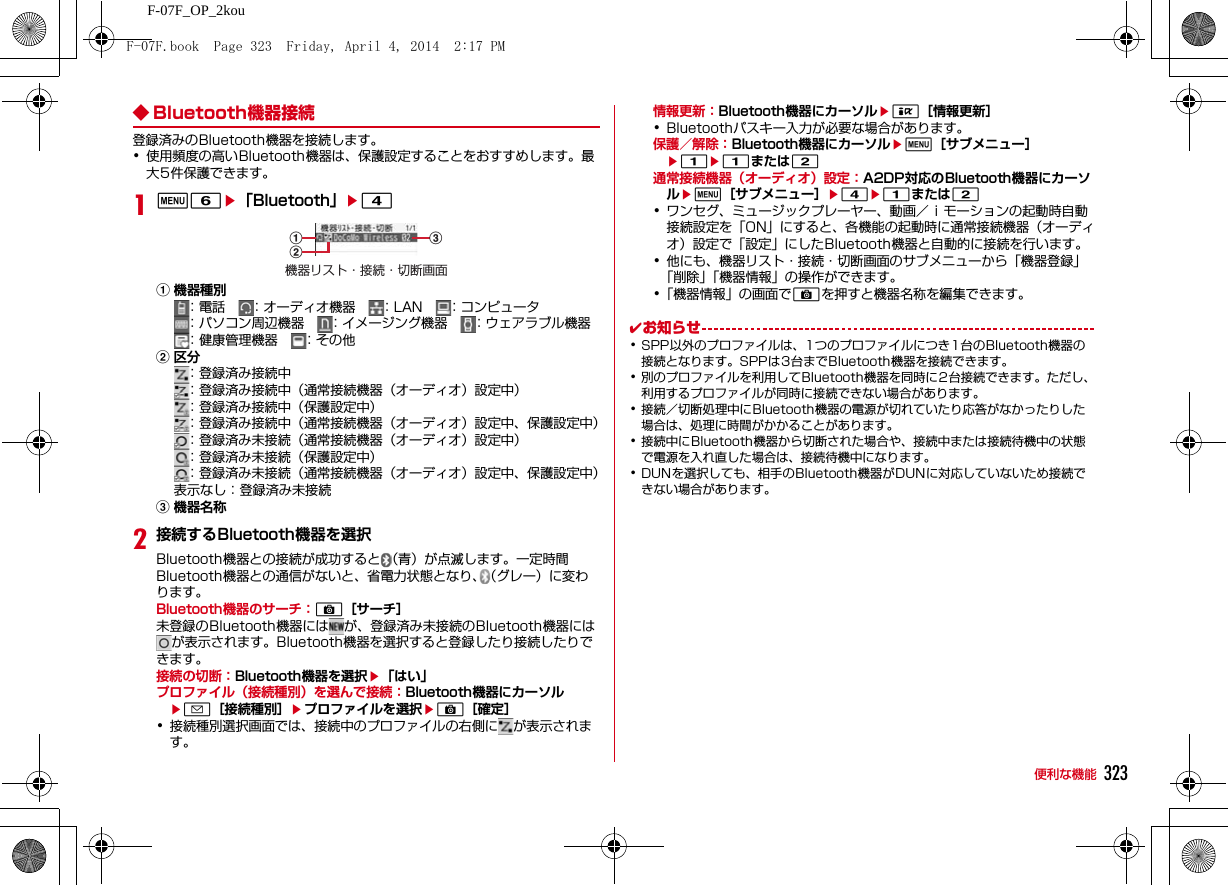 323便利な機能F-07F_OP_2kou◆ Bluetooth機器接続登録済みのBluetooth機器を接続します。･使用頻度の高いBluetooth機器は、保護設定することをおすすめします。最大5件保護できます。1m6e「Bluetooth」e4a機器種別：電話    ：オーディオ機器    ：LAN    ：コンピュータ：パソコン周辺機器    ：イメージング機器    ：ウェアラブル機器：健康管理機器    ：その他b区分：登録済み接続中：登録済み接続中（通常接続機器（オーディオ）設定中）：登録済み接続中（保護設定中）：登録済み接続中（通常接続機器（オーディオ）設定中、保護設定中）：登録済み未接続（通常接続機器（オーディオ）設定中）：登録済み未接続（保護設定中）：登録済み未接続（通常接続機器（オーディオ）設定中、保護設定中）表示なし：登録済み未接続c機器名称2接続するBluetooth機器を選択Bluetooth機器との接続が成功すると （青）が点滅します。一定時間Bluetooth機器との通信がないと、省電力状態となり、（グレー）に変わります。Bluetooth機器のサーチ：C［サーチ］未登録のBluetooth機器には が、登録済み未接続のBluetooth機器にはが表示されます。Bluetooth機器を選択すると登録したり接続したりできます。接続の切断：Bluetooth機器を選択e「はい」プロファイル（接続種別）を選んで接続：Bluetooth機器にカーソルea［接続種別］eプロファイルを選択eC［確定］･接続種別選択画面では、接続中のプロファイルの右側に が表示されます。情報更新：Bluetooth機器にカーソルeI［情報更新］･Bluetoothパスキー入力が必要な場合があります。保護／解除：Bluetooth機器にカーソルem［サブメニュー］e1e1または2通常接続機器（オーディオ）設定：A2DP対応のBluetooth機器にカーソルem［サブメニュー］e4e1または2･ワンセグ、ミュージックプレーヤー、動画／ｉモーションの起動時自動接続設定を「ON」にすると、各機能の起動時に通常接続機器（オーディオ）設定で「設定」にしたBluetooth機器と自動的に接続を行います。･他にも、機器リスト・接続・切断画面のサブメニューから「機器登録」「削除」「機器情報」の操作ができます。･「機器情報」の画面でCを押すと機器名称を編集できます。✔お知らせ･SPP以外のプロファイルは、1つのプロファイルにつき1台のBluetooth機器の接続となります。SPPは3台までBluetooth機器を接続できます。･別のプロファイルを利用してBluetooth機器を同時に2台接続できます。ただし、利用するプロファイルが同時に接続できない場合があります。･接続／切断処理中にBluetooth機器の電源が切れていたり応答がなかったりした場合は、処理に時間がかかることがあります。･接続中にBluetooth機器から切断された場合や、接続中または接続待機中の状態で電源を入れ直した場合は、接続待機中になります。･DUNを選択しても、相手のBluetooth機器がDUNに対応していないため接続できない場合があります。機器リスト・接続・切断画面acbF-07F.book  Page 323  Friday, April 4, 2014  2:17 PM