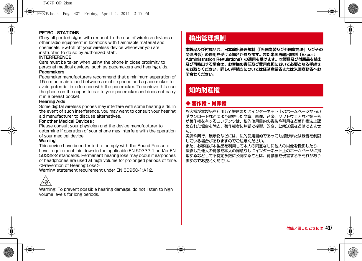 437付録／困ったときにはF-07F_OP_2kouPETROL STATIONSObey all posted signs with respect to the use of wireless devices or other radio equipment in locations with flammable material and chemicals. Switch off your wireless device whenever you are instructed to do so by authorized staff.INTERFERENCECare must be taken when using the phone in close proximity to personal medical devices, such as pacemakers and hearing aids.PacemakersPacemaker manufacturers recommend that a minimum separation of 15 cm be maintained between a mobile phone and a pace maker to avoid potential interference with the pacemaker. To achieve this use the phone on the opposite ear to your pacemaker and does not carry it in a breast pocket.Hearing AidsSome digital wireless phones may interfere with some hearing aids. In the event of such interference, you may want to consult your hearing aid manufacturer to discuss alternatives.For other Medical Devices :Please consult your physician and the device manufacturer to determine if operation of your phone may interfere with the operation of your medical device.WarningThis device have been tested to comply with the Sound Pressure Level requirement laid down in the applicable EN 50332-1 and/or EN 50332-2 standards. Permanent hearing loss may occur if earphones or headphones are used at high volume for prolonged periods of time.&lt;Prevention of Hearing Loss&gt;Warning statement requirement under EN 60950-1:A12.Warning: To prevent possible hearing damage, do not listen to high volume levels for long periods.本製品及び付属品は、日本輸出管理規制（「外国為替及び外国貿易法」及びその関連法令）の適用を受ける場合があります。また米国再輸出規制（Export Administration Regulations）の適用を受けます。本製品及び付属品を輸出及び再輸出する場合は、お客様の責任及び費用負担において必要となる手続きをお取りください。詳しい手続きについては経済産業省または米国商務省へお問合せください。◆ 著作権・肖像権お客様が本製品を利用して撮影またはインターネット上のホームページからのダウンロードなどにより取得した文章、画像、音楽、ソフトウェアなど第三者が著作権を有するコンテンツは、私的使用目的の複製や引用など著作権法上認められた場合を除き、著作権者に無断で複製、改変、公衆送信などはできません。実演や興行、展示物などには、私的使用目的であっても撮影または録音を制限している場合がありますのでご注意ください。また、お客様が本製品を利用して本人の同意なしに他人の肖像を撮影したり、撮影した他人の肖像を本人の同意なしにインターネット上のホームページに掲載するなどして不特定多数に公開することは、肖像権を侵害するおそれがありますのでお控えください。輸出管理規制知的財産権F-07F.book  Page 437  Friday, April 4, 2014  2:17 PM