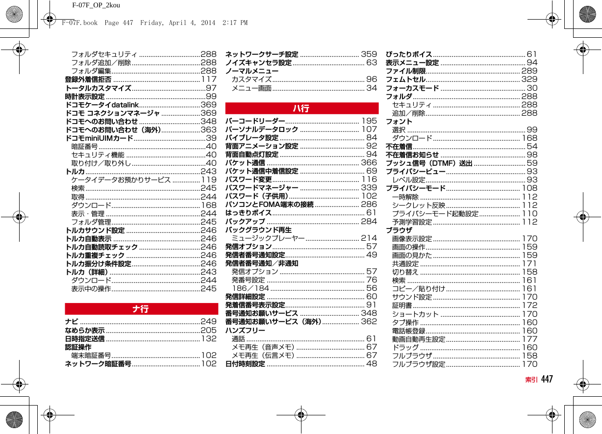 447索引F-07F_OP_2kouフォルダセキュリティ .................................288フォルダ追加／削除 .....................................288フォルダ編集................................................288登録外着信拒否 ...............................................117トータルカスタマイズ........................................97時計表示設定 ......................................................99ドコモケータイdatalink.................................369ドコモ コネクションマネージャ .....................369ドコモへのお問い合わせ .................................348ドコモへのお問い合わせ（海外）.....................363ドコモminiUIMカード.......................................39暗証番号..........................................................40セキュリティ機能 ...........................................40取り付け／取り外し ........................................40トルカ..............................................................243ケータイデータお預かりサービス ...............119検索 ..............................................................245取得 ..............................................................244ダウンロード................................................168表示・管理 ...................................................244フォルダ管理................................................245トルカサウンド設定 ........................................246トルカ自動表示 ...............................................246トルカ自動読取チェック .................................246トルカ重複チェック ........................................246トルカ振分け条件設定.....................................246トルカ（詳細）.................................................243ダウンロード................................................244表示中の操作................................................245nナビ .................................................................249なめらか表示 ...................................................205日時指定送信 ...................................................132認証操作端末暗証番号................................................102ネットワーク暗証番号.....................................102ネットワークサーチ設定 ................................ 359ノイズキャンセラ設定 ....................................... 63ノーマルメニューカスタマイズ.................................................. 96メニュー画面.................................................. 34hバーコードリーダー........................................ 195パーソナルデータロック ................................ 107バイブレータ設定 .............................................. 84背面アニメーション設定 ................................... 92背面自動点灯設定 .............................................. 94パケット通信 .................................................. 366パケット通信中着信設定 ................................... 69パスワード変更............................................... 116パスワードマネージャー ................................ 339パスワード（子供用）...................................... 102パソコンとFOMA端末の接続 ........................ 286はっきりボイス.................................................. 61バックアップ .................................................. 284バックグラウンド再生ミュージックプレーヤー ............................. 214発信オプション.................................................. 57発信者番号通知設定........................................... 49発信者番号通知／非通知発信オプション .............................................. 57発番号設定 ..................................................... 76186／184 ................................................... 56発信詳細設定 ..................................................... 60発着信番号表示設定........................................... 91番号通知お願いサービス ................................ 348番号通知お願いサービス（海外）.................... 362ハンズフリー通話 ................................................................61メモ再生（音声メモ）..................................... 67メモ再生（伝言メモ）..................................... 67日付時刻設定 ..................................................... 48ぴったりボイス .................................................. 61表示メニュー設定 .............................................. 94ファイル制限................................................... 289フェムトセル................................................... 329フォーカスモード .............................................. 30フォルダ.......................................................... 288セキュリティ ............................................... 288追加／削除................................................... 288フォント選択 ................................................................99ダウンロード ............................................... 168不在着信............................................................. 54不在着信お知らせ .............................................. 98プッシュ信号（DTMF）送出 ............................ 59プライバシービュー........................................... 93レベル設定...................................................... 93プライバシーモード........................................ 108一時解除 ...................................................... 112シークレット反映 ........................................ 112プライバシーモード起動設定 ...................... 110予測学習設定 ............................................... 112ブラウザ画像表示設定 ............................................... 170画面の操作................................................... 159画面の見かた ............................................... 159共通設定 ...................................................... 171切り替え ...................................................... 158検索 ............................................................. 161コピー／貼り付け ........................................ 161サウンド設定 ............................................... 170証明書.......................................................... 172ショートカット ........................................... 170タブ操作 ...................................................... 160電話帳登録................................................... 160動画自動再生設定 ........................................ 177ドラッグ ...................................................... 160フルブラウザ ............................................... 158フルブラウザ設定 ........................................ 170F-07F.book  Page 447  Friday, April 4, 2014  2:17 PM