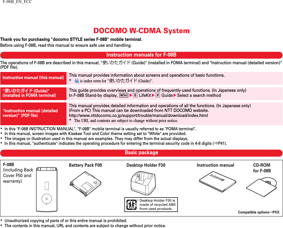 F-08B_EN_FCCDOCOMO W-CDMA SystemThank you for purchasing &quot;docomo STYLE series F-08B&quot; mobile terminal.Before using F-08B, read this manual to ensure safe use and handling.Instruction manuals for F-08BThe operations of F-08B are described in this manual, &quot;使いかたガイド (Guide)&quot; (installed in FOMA terminal) and &quot;Instruction manual (detailed version)&quot; (PDF file).･In this &quot;F-08B INSTRUCTION MANUAL&quot;, &quot;F-08B&quot; mobile terminal is usually referred to as &quot;FOMA terminal&quot;.･In this manual, screen images with Kisekae Tool and Color theme setting set to &quot;White&quot; are provided.･The images or illustration used in this manual are examples. They may differ from the actual displays.･In this manual, &quot;authenticate&quot; indicates the operating procedure for entering the terminal security code in 4-8 digits (⇒P41).Basic package･Unauthorized copying of parts of or this entire manual is prohibited.･The contents in this manual, URL and contents are subject to change without prior notice.Instruction manual (this manual)This manual provides information about screens and operations of basic functions.* is index term for &quot;使いかたガイド (Guide)&quot;.&quot;使いかたガイド (Guide)&quot;(installed in FOMA terminal)This guide provides overviews and operations of frequently-used functions. (In Japanese only)In F-08B Stand-by display, mef LifeKite# GuideeSelect a search method&quot;Instruction manual (detailed version)&quot; (PDF file)This manual provides detailed information and operations of all the functions. (In Japanese only)(From a PC) This manual can be downloaded from NTT DOCOMO website.http://www.nttdocomo.co.jp/support/trouble/manual/download/index.html*The URL and contents are subject to change without prior notice.Desktop Holder F30 is made of recycled ABSfrom used products.F-08B (including Back Cover F50 and warranty)Compatible optionsψPXXInstruction manual CD-ROM for F-08BBattery Pack F09 Desktop Holder F30