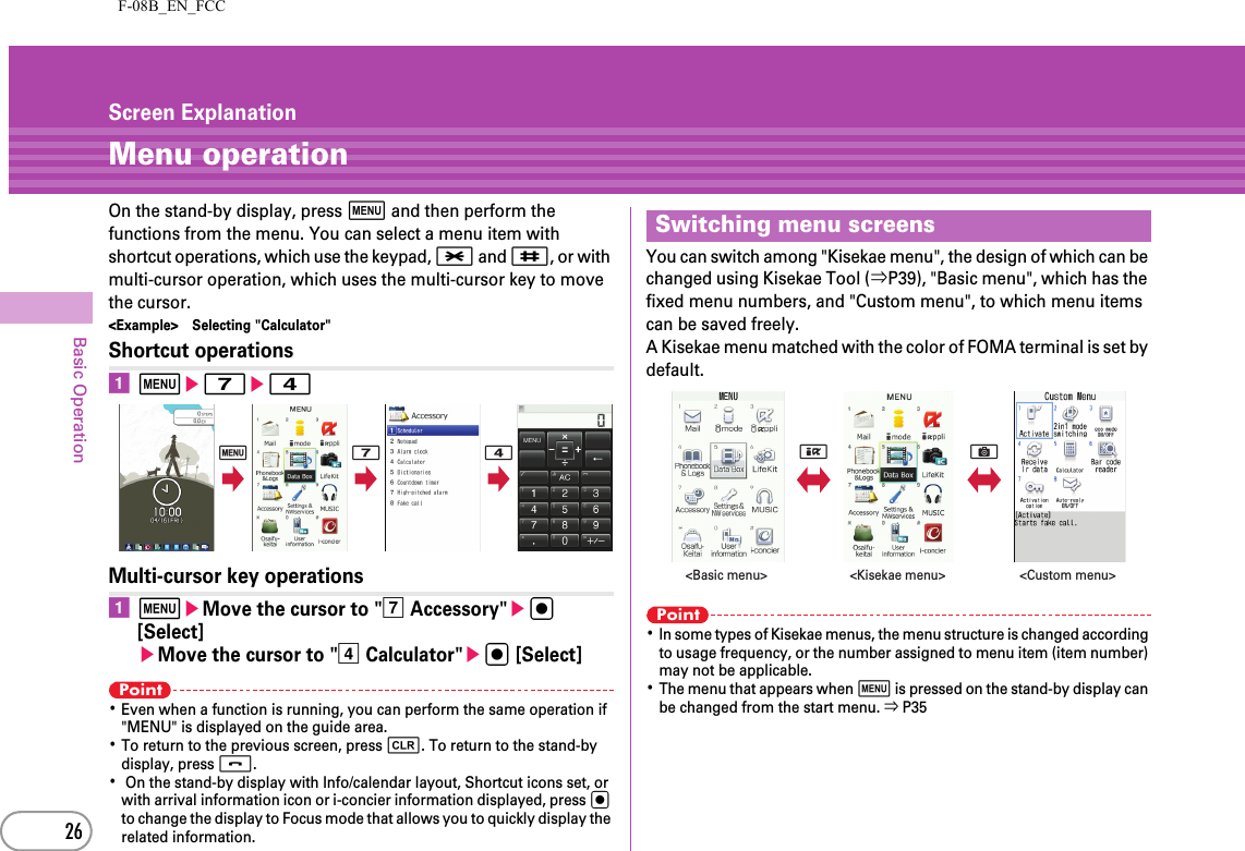F-08B_EN_FCC26Basic OperationScreen ExplanationMenu operationOn the stand-by display, press m and then perform the functions from the menu. You can select a menu item with shortcut operations, which use the keypad, * and #, or with multi-cursor operation, which uses the multi-cursor key to move the cursor.&lt;Example&gt; Selecting &quot;Calculator&quot;Shortcut operationsame7e4Multi-cursor key operationsameMove the cursor to &quot;g Accessory&quot;eg [Select]eMove the cursor to &quot;d Calculator&quot;eg [Select]Point･Even when a function is running, you can perform the same operation if &quot;MENU&quot; is displayed on the guide area.･To return to the previous screen, press c. To return to the stand-by display, press f.･ On the stand-by display with Info/calendar layout, Shortcut icons set, or with arrival information icon or i-concier information displayed, press g to change the display to Focus mode that allows you to quickly display the related information.You can switch among &quot;Kisekae menu&quot;, the design of which can be changed using Kisekae Tool (⇒P39), &quot;Basic menu&quot;, which has the fixed menu numbers, and &quot;Custom menu&quot;, to which menu items can be saved freely.A Kisekae menu matched with the color of FOMA terminal is set by default.Point･In some types of Kisekae menus, the menu structure is changed according to usage frequency, or the number assigned to menu item (item number) may not be applicable.･The menu that appears when m is pressed on the stand-by display can be changed from the start menu. ⇒ P35m 7 4Switching menu screensIC&lt;Custom menu&gt;&lt;Kisekae menu&gt;&lt;Basic menu&gt;