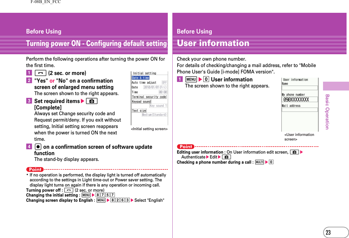 F-08B_EN_FCC23Basic OperationBefore UsingTurning power ON - Configuring default settingPerform the following operations after turning the power ON for the first time.af (2 sec. or more)b&quot;Yes&quot; or &quot;No&quot; on a confirmation screen of enlarged menu settingThe screen shown to the right appears.cSet required itemseC [Complete]Always set Change security code and Request permit/deny. If you exit without setting, Initial setting screen reappears when the power is turned ON the next time.dg on a confirmation screen of software update functionThe stand-by display appears.Point･If no operation is performed, the display light is turned off automatically according to the settings in Light time-out or Power saver setting. The display light turns on again if there is any operation or incoming call.Turning power off : f (2 sec. or more)Changing the initial setting : mehgegChanging screen display to English : mehbfceSelect &quot;English&quot;&lt;Initial setting screen&gt;Before UsingUser informationCheck your own phone number.For details of checking/changing a mail address, refer to &quot;Mobile Phone User&apos;s Guide [i-mode] FOMA version&quot;.ame0 User informationThe screen shown to the right appears.PointEditing user information : On User information edit screen, CeAuthenticateeEditeCChecking a phone number during a call : se0&lt;User information screen&gt;