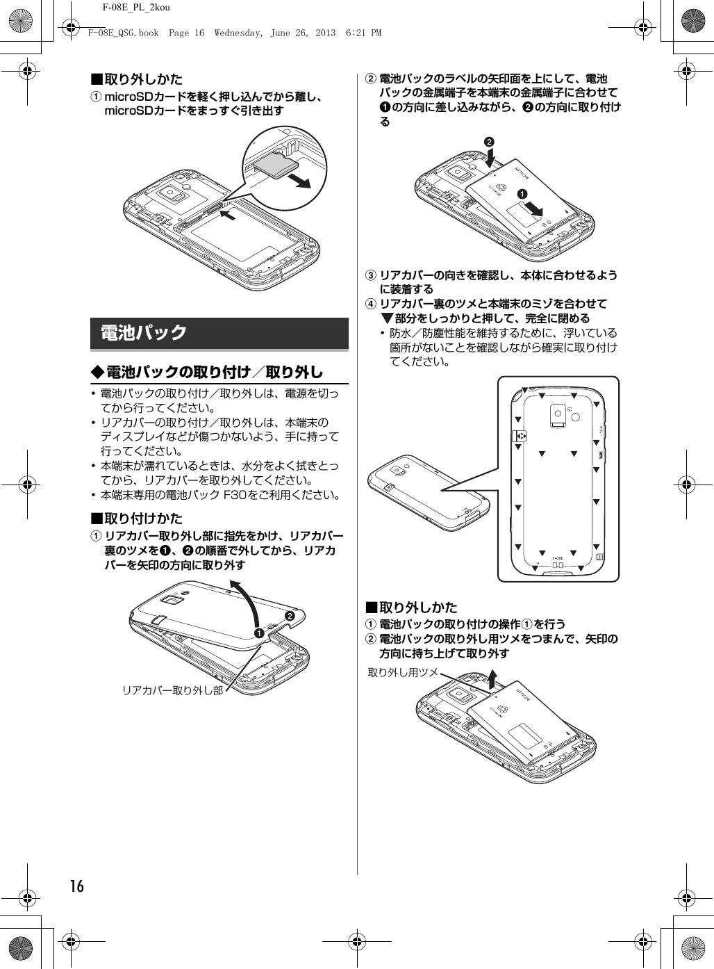 F-08E_PL_2kou16■取り外しかたamicroSDカードを軽く押し込んでから離し、microSDカードをまっすぐ引き出す◆電池パックの取り付け／取り外し･電池パックの取り付け／取り外しは、電源を切ってから行ってください。･リアカバーの取り付け／取り外しは、本端末のディスプレイなどが傷つかないよう、手に持って行ってください。･本端末が濡れているときは、水分をよく拭きとってから、リアカバーを取り外してください。･本端末専用の電池パック F30をご利用ください。■取り付けかたaリアカバー取り外し部に指先をかけ、リアカバー裏のツメをa、bの順番で外してから、リアカバーを矢印の方向に取り外すb電池パックのラベルの矢印面を上にして、電池パックの金属端子を本端末の金属端子に合わせてaの方向に差し込みながら、bの方向に取り付けるcリアカバーの向きを確認し、本体に合わせるように装着するdリアカバー裏のツメと本端末のミゾを合わせて部分をしっかりと押して、完全に閉める･防水／防塵性能を維持するために、浮いている箇所がないことを確認しながら確実に取り付けてください。■取り外しかたa電池パックの取り付けの操作aを行うb電池パックの取り外し用ツメをつまんで、矢印の方向に持ち上げて取り外す電池パックabリアカバー取り外し部ab取り外し用ツメF-08E_QSG.book  Page 16  Wednesday, June 26, 2013  6:21 PM