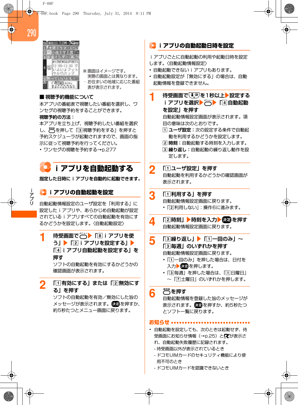 F-08Fｉアプリ290■ 視聴予約機能について本アプリの番組表で視聴したい番組を選択し、ワンセグの視聴予約をすることができます。視聴予約の方法：本アプリを立ち上げ、視聴予約したい番組を選択し、pを押して「c視聴予約をする」を押すと予約スケジューラが起動されますので、画面の指示に従って視聴予約を行ってください。･ワンセグの視聴を予約する→p.277ｉアプリを自動起動する指定した日時にｉアプリを自動的に起動できます。ｉアプリの自動起動を設定自動起動情報設定のユーザ設定を「利用する」に設定したｉアプリや、あらかじめ自動起動が設定されているｉアプリすべての自動起動を有効にするかどうかを設定します。〈自動起動設定〉1待受画面でme「hｉアプリを使う」e「bｉアプリを設定する」e「dｉアプリ自動起動を設定する」を押すソフトの自動起動を有効にするかどうかの確認画面が表示されます。2「a有効にする」または「b無効にする」を押すソフトの自動起動を有効／無効にした旨のメッセージが表示されます。gを押すか、約5秒たつとメニュー画面に戻ります。ｉアプリの自動起動日時を設定ｉアプリごとに自動起動の利用や起動日時を設定します。〈自動起動情報設定〉･自動起動できないｉアプリもあります。･自動起動設定が「無効にする」の場合は、自動起動情報を登録できません。1待受画面でdを1秒以上e設定するｉアプリを選択eme「d自動起動を設定」を押す自動起動情報設定画面が表示されます。項目の意味は次のとおりです。aユーザ設定：次の設定する条件で自動起動を利用するかどうかを設定します。b時刻：自動起動する時刻を入力します。c繰り返し：自動起動の繰り返し動作を設定します。2「aユーザ設定」を押す自動起動を利用するかどうかの確認画面が表示されます。3「a利用する」を押す自動起動情報設定画面に戻ります。･「b利用しない」：操作6に進みます。4「b時刻」e時刻を入力egを押す自動起動情報設定画面に戻ります。5「c繰り返し」e「a一回のみ」∼「c毎週」のいずれかを押す自動起動情報設定画面に戻ります。･「a一回のみ」を押した場合は、日付を入力egを押します。･「c毎週」を押した場合は、「a日曜日」∼「g土曜日」のいずれかを押します。6pを押す自動起動情報を登録した旨のメッセージが表示されます。gを押すか、約5秒たつとソフト一覧に戻ります。お知らせ･自動起動を設定しても、次のときは起動せず、待受画面にお知らせ情報（→p.25）と が表示され、自動起動失敗履歴に記録されます。- 待受画面以外が表示されているとき- ドコモUIMカードのセキュリティ機能により使用不可のとき- ドコモUIMカードを認識できないとき※ 画面はイメージです。実際の画面とは異なります。・ お住まいの地域に応じた番組表が表示されます。F-08F.book  Page 290  Thursday, July 31, 2014  8:11 PM