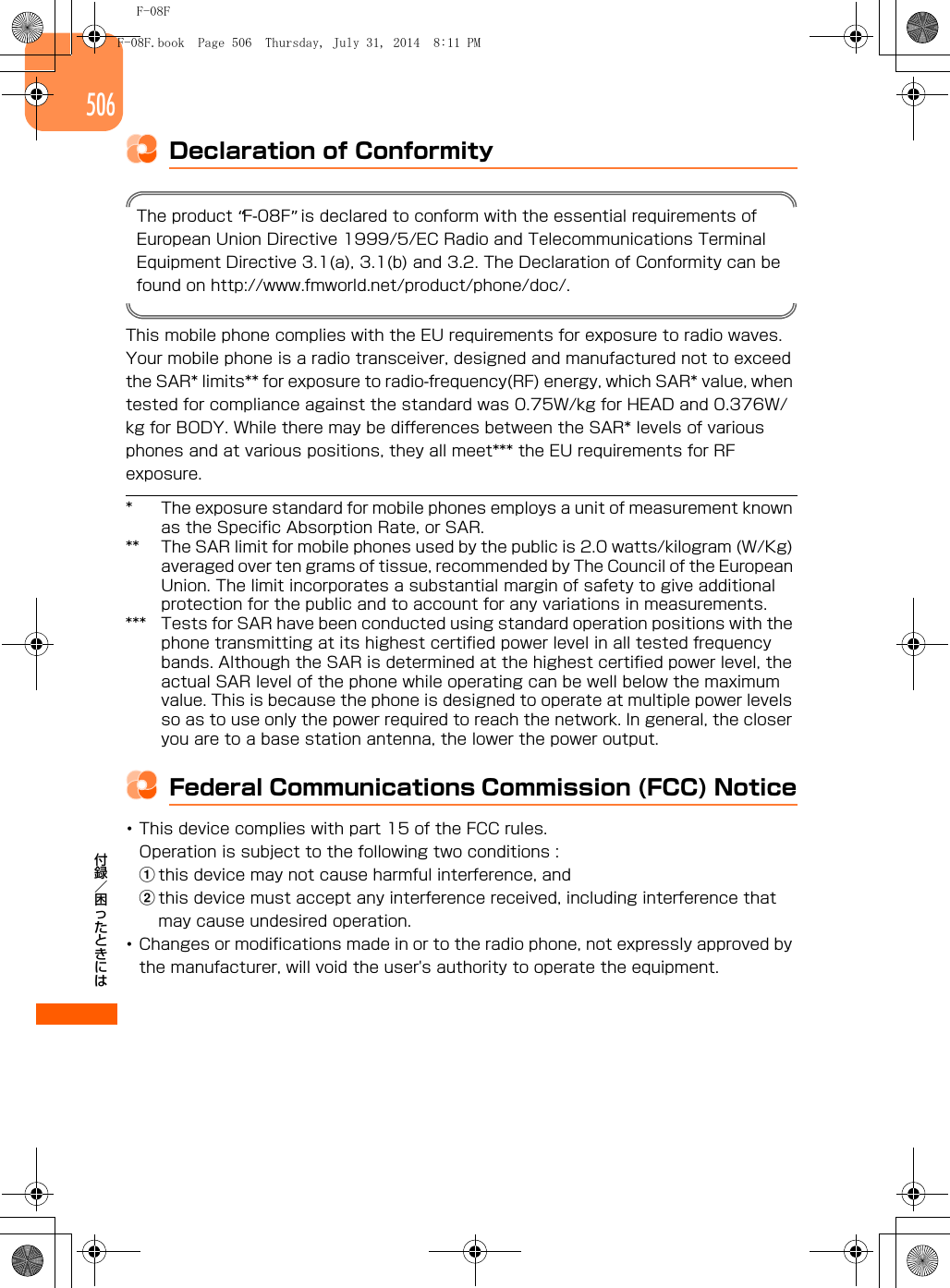 F-08F付録／困ったときには506Declaration of ConformityThe product “F-08F” is declared to conform with the essential requirements of European Union Directive 1999/5/EC Radio and Telecommunications Terminal Equipment Directive 3.1(a), 3.1(b) and 3.2. The Declaration of Conformity can be found on http://www.fmworld.net/product/phone/doc/.This mobile phone complies with the EU requirements for exposure to radio waves.Your mobile phone is a radio transceiver, designed and manufactured not to exceed the SAR* limits** for exposure to radio-frequency(RF) energy, which SAR* value, when tested for compliance against the standard was 0.75W/kg for HEAD and 0.376W/kg for BODY. While there may be differences between the SAR* levels of various phones and at various positions, they all meet*** the EU requirements for RF exposure.* The exposure standard for mobile phones employs a unit of measurement known as the Specific Absorption Rate, or SAR.** The SAR limit for mobile phones used by the public is 2.0 watts/kilogram (W/Kg) averaged over ten grams of tissue, recommended by The Council of the European Union. The limit incorporates a substantial margin of safety to give additional protection for the public and to account for any variations in measurements.*** Tests for SAR have been conducted using standard operation positions with the phone transmitting at its highest certified power level in all tested frequency bands. Although the SAR is determined at the highest certified power level, the actual SAR level of the phone while operating can be well below the maximum value. This is because the phone is designed to operate at multiple power levels so as to use only the power required to reach the network. In general, the closer you are to a base station antenna, the lower the power output.Federal Communications Commission (FCC) Notice･This device complies with part 15 of the FCC rules.Operation is subject to the following two conditions :athis device may not cause harmful interference, and bthis device must accept any interference received, including interference that may cause undesired operation.･Changes or modifications made in or to the radio phone, not expressly approved by the manufacturer, will void the user&apos;s authority to operate the equipment.F-08F.book  Page 506  Thursday, July 31, 2014  8:11 PM