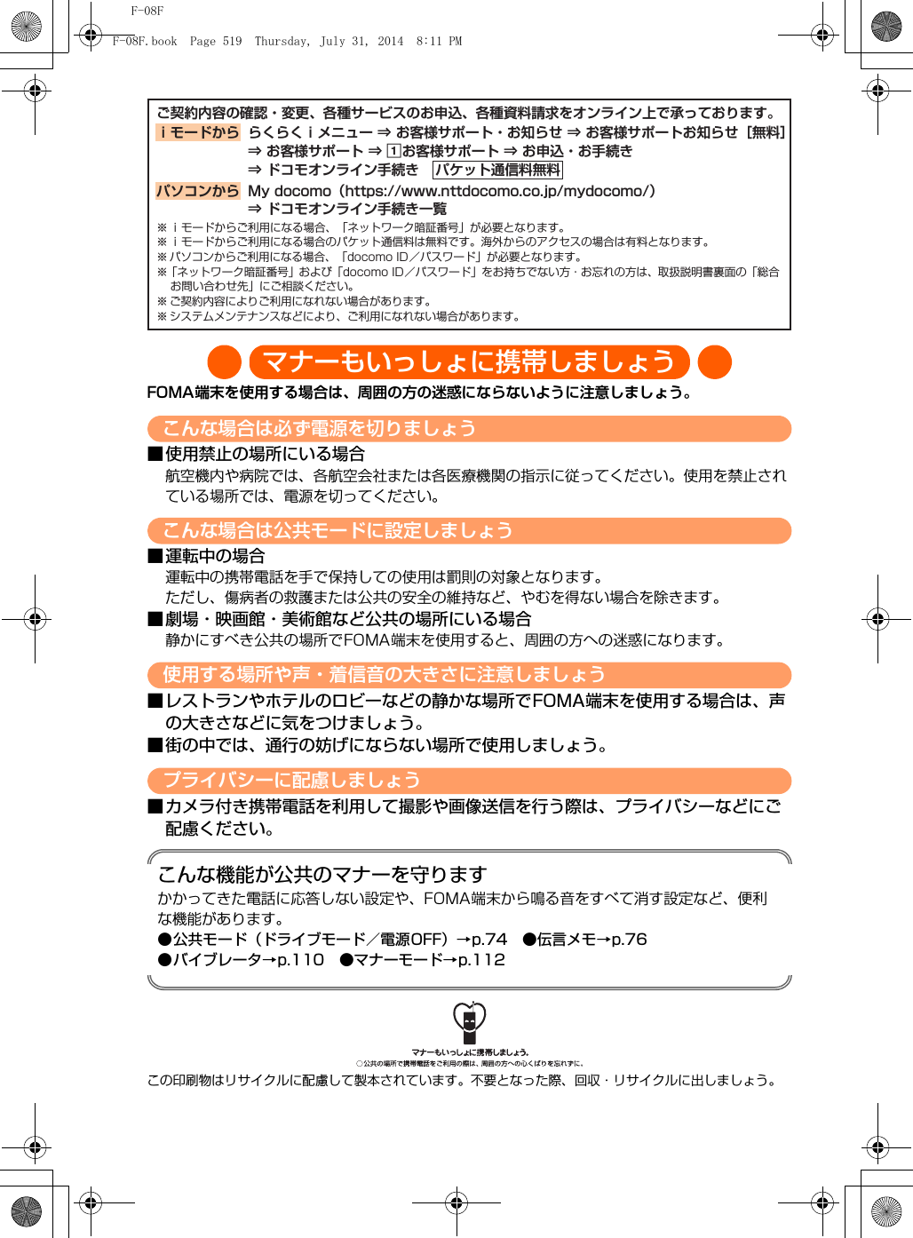 F-08Fマナーもいっしょに携帯しましょうFOMA端末を使用する場合は、周囲の方の迷惑にならないように注意しましょう。こんな場合は必ず電源を切りましょう■使用禁止の場所にいる場合航空機内や病院では、各航空会社または各医療機関の指示に従ってください。使用を禁止されている場所では、電源を切ってください。こんな場合は公共モードに設定しましょう■運転中の場合運転中の携帯電話を手で保持しての使用は罰則の対象となります。ただし、傷病者の救護または公共の安全の維持など、やむを得ない場合を除きます。■劇場・映画館・美術館など公共の場所にいる場合静かにすべき公共の場所でFOMA端末を使用すると、周囲の方への迷惑になります。使用する場所や声・着信音の大きさに注意しましょう■レストランやホテルのロビーなどの静かな場所でFOMA端末を使用する場合は、声の大きさなどに気をつけましょう。■街の中では、通行の妨げにならない場所で使用しましょう。プライバシーに配慮しましょう■カメラ付き携帯電話を利用して撮影や画像送信を行う際は、プライバシーなどにご配慮ください。こんな機能が公共のマナーを守りますかかってきた電話に応答しない設定や、FOMA端末から鳴る音をすべて消す設定など、便利な機能があります。●公共モード（ドライブモード／電源OFF）→p.74 ●伝言メモ→p.76●バイブレータ→p.110 ●マナーモード→p.112この印刷物はリサイクルに配慮して製本されています。不要となった際、回収・リサイクルに出しましょう。ご契約内容の確認・変更、各種サービスのお申込、各種資料請求をオンライン上で承っております。※ ｉモードからご利用になる場合、「ネットワーク暗証番号」が必要となります。※ ｉモードからご利用になる場合のパケット通信料は無料です。海外からのアクセスの場合は有料となります。※ パソコンからご利用になる場合、「docomo ID／パスワード」が必要となります。※ 「ネットワーク暗証番号」および「docomo ID／パスワード」をお持ちでない方・お忘れの方は、取扱説明書裏面の「総合お問い合わせ先」にご相談ください。※ ご契約内容によりご利用になれない場合があります。※ システムメンテナンスなどにより、ご利用になれない場合があります。パケット通信料無料ｉモードから らくらくｉメニュー ⇒ お客様サポート・お知らせ ⇒ お客様サポートお知らせ［無料］⇒ お客様サポート ⇒ aお客様サポート ⇒ お申込・お手続き ⇒ ドコモオンライン手続きパソコンから My docomo（https://www.nttdocomo.co.jp/mydocomo/）⇒ ドコモオンライン手続き一覧F-08F.book  Page 519  Thursday, July 31, 2014  8:11 PM