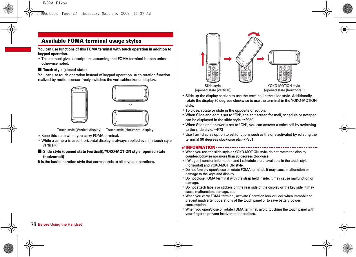 Before Using the Handset28F-09A_E1kouAvailable FOMA terminal usage stylesYou can use functions of this FOMA terminal with touch operation in addition to keypad operation.･This manual gives descriptions assuming that FOMA terminal is open unless otherwise noted.■Touch style (closed state)You can use touch operation instead of keypad operation. Auto rotation function realized by motion sensor freely switches the vertical/horizontal display.･Keep this state when you carry FOMA terminal.･While a camera is used, horizontal display is always applied even in touch style (vertical).■Slide style (opened state (vertical))/YOKO-MOTION style (opened state (horizontal))It is the basic operation style that corresponds to all keypad operations.･Slide up the display section to use the terminal in the slide style. Additionally rotate the display 90 degrees clockwise to use the terminal in the YOKO-MOTION style.･To close, rotate or slide in the opposite direction.･When Slide and edit is set to &quot;ON&quot;, the edit screen for mail, schedule or notepad can be displayed in the slide style.→P350･When Slide and answer is set to &quot;ON&quot;, you can answer a voice call by switching to the slide style.→P73･Use Turn-display option to set functions such as the one activated by rotating the terminal 90 degrees clockwise etc.→P351✔INFORMATION･When you use the slide style or YOKO-MOTION style, do not rotate the display counterclockwise nor more than 90 degrees clockwise.･i-Widget, i-concier information and i-schedule are unavailable in the touch style (horizontal) and YOKO-MOTION style.･Do not forcibly open/close or rotate FOMA terminal. It may cause malfunction or damage to the keys and display.･Do not close FOMA terminal with the strap held inside. It may cause malfunction or damage.･Do not attach labels or stickers on the rear side of the display or the key side. It may cause malfunction, damage, etc.･When you carry FOMA terminal, activate Operation lock or Lock when immobile to prevent inadvertent operations of the touch panel or to save battery power consumption.･When you open/close or rotate FOMA terminal, avoid touching the touch panel with your finger to prevent inadvertent operations.Touch style (Vertical display) Touch style (Horizontal display)orSlide style (opened state (vertical))YOKO-MOTION style (opened state (horizontal))F-09A.book  Page 28  Thursday, March 5, 2009  11:37 AM