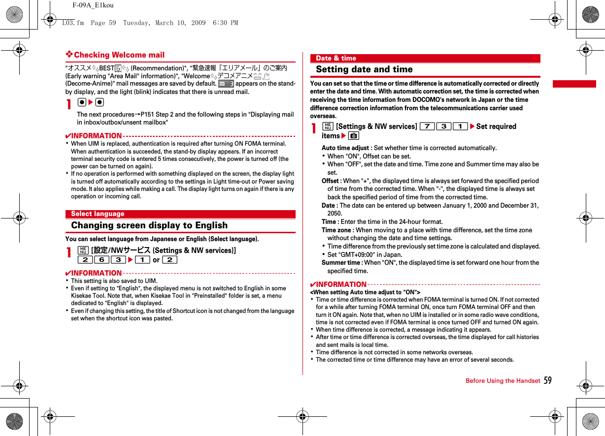59Before Using the HandsetF-09A_E1kou❖Checking Welcome mail&quot;オススメBEST  (Recommendation)&quot;, &quot;緊急速報「エリアメール」のご案内 (Early warning &quot;Area Mail&quot; information)&quot;, &quot;Welcomeデコメアニメ (Decome-Anime)&quot; mail messages are saved by default.   appears on the stand-by display, and the light (blink) indicates that there is unread mail.1gegThe next procedures→P151 Step 2 and the following steps in &quot;Displaying mail in inbox/outbox/unsent mailbox&quot;✔INFORMATION･When UIM is replaced, authentication is required after turning ON FOMA terminal. When authentication is succeeded, the stand-by display appears. If an incorrect terminal security code is entered 5 times consecutively, the power is turned off (the power can be turned on again).･If no operation is performed with something displayed on the screen, the display light is turned off automatically according to the settings in Light time-out or Power saving mode. It also applies while making a call. The display light turns on again if there is any operation or incoming call.Select languageChanging screen display to EnglishYou can select language from Japanese or English (Select language).1m [設定/NWサービス (Settings &amp; NW services)] 263e1 or 2 ✔INFORMATION･This setting is also saved to UIM.･Even if setting to &quot;English&quot;, the displayed menu is not switched to English in some Kisekae Tool. Note that, when Kisekae Tool in &quot;Preinstalled&quot; folder is set, a menu dedicated to &quot;English&quot; is displayed.･Even if changing this setting, the title of Shortcut icon is not changed from the language set when the shortcut icon was pasted.Date &amp; timeSetting date and timeYou can set so that the time or time difference is automatically corrected or directly enter the date and time. With automatic correction set, the time is corrected when receiving the time information from DOCOMO&apos;s network in Japan or the time difference correction information from the telecommunications carrier used overseas.1m [Settings &amp; NW services] 731eSet required itemseCAuto time adjust : Set whether time is corrected automatically.･When &quot;ON&quot;, Offset can be set.･When &quot;OFF&quot;, set the date and time. Time zone and Summer time may also be set.Offset : When &quot;+&quot;, the displayed time is always set forward the specified period of time from the corrected time. When &quot;-&quot;, the displayed time is always set back the specified period of time from the corrected time.Date : The date can be entered up between January 1, 2000 and December 31, 2050.Time : Enter the time in the 24-hour format.Time zone : When moving to a place with time difference, set the time zone without changing the date and time settings.･Time difference from the previously set time zone is calculated and displayed.･Set &quot;GMT+09:00&quot; in Japan.Summer time : When &quot;ON&quot;, the displayed time is set forward one hour from the specified time.✔INFORMATION&lt;When setting Auto time adjust to &quot;ON&quot;&gt;･Time or time difference is corrected when FOMA terminal is turned ON. If not corrected for a while after turning FOMA terminal ON, once turn FOMA terminal OFF and then turn it ON again. Note that, when no UIM is installed or in some radio wave conditions, time is not corrected even if FOMA terminal is once turned OFF and turned ON again.･When time difference is corrected, a message indicating it appears.･After time or time difference is corrected overseas, the time displayed for call histories and sent mails is local time.･Time difference is not corrected in some networks overseas.･The corrected time or time difference may have an error of several seconds.L03.fm  Page 59  Tuesday, March 10, 2009  6:30 PM