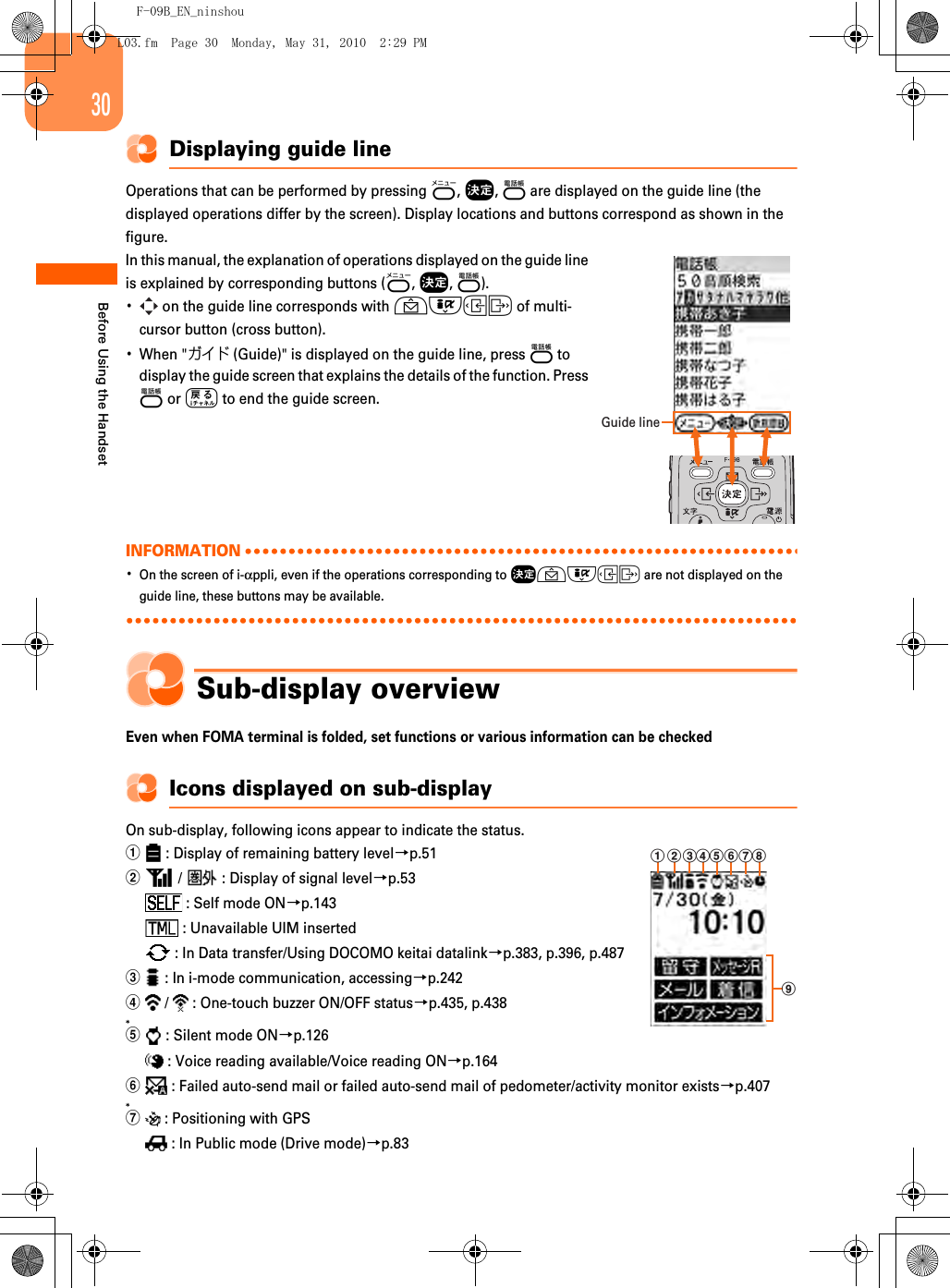 F-09B_EN_ninshou30Before Using the HandsetDisplaying guide lineOperations that can be performed by pressing m, g, p are displayed on the guide line (the displayed operations differ by the screen). Display locations and buttons correspond as shown in the figure.In this manual, the explanation of operations displayed on the guide line is explained by corresponding buttons (m, g, p).･ on the guide line corresponds with udlr of multi-cursor button (cross button).･When &quot;ガイド (Guide)&quot; is displayed on the guide line, press p to display the guide screen that explains the details of the function. Press p or c to end the guide screen.INFORMATION･On the screen of i-αppli, even if the operations corresponding to gudlr are not displayed on the guide line, these buttons may be available.Sub-display overviewEven when FOMA terminal is folded, set functions or various information can be checkedIcons displayed on sub-displayOn sub-display, following icons appear to indicate the status.a : Display of remaining battery level→p.51b /   : Display of signal level→p.53 : Self mode ON→p.143 : Unavailable UIM inserted : In Data transfer/Using DOCOMO keitai datalink→p.383, p.396, p.487c : In i-mode communication, accessing→p.242d /   : One-touch buzzer ON/OFF status→p.435, p.438*e : Silent mode ON→p.126 : Voice reading available/Voice reading ON→p.164f : Failed auto-send mail or failed auto-send mail of pedometer/activity monitor exists→p.407*g : Positioning with GPS : In Public mode (Drive mode)→p.83Guide linea bc fghdeiL03.fm  Page 30  Monday, May 31, 2010  2:29 PM
