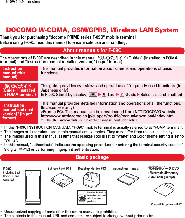 F-09C_EN_ninshouDOCOMO W-CDMA, GSM/GPRS, Wireless LAN SystemThank you for purchasing &quot;docomo PRIME series F-09C&quot; mobile terminal.Before using F-09C, read this manual to ensure safe use and handling.About manuals for F-09CThe operations of F-09C are described in this manual, &quot;使いかたガイド (Guide)” (installed in FOMA terminal) and &quot;Instruction manual (detailed version)&quot; (in pdf format).･In this &quot;F-09C INSTRUCTION MANUAL&quot;, &quot;F-09C&quot; mobile terminal is usually referred to as &quot;FOMA terminal&quot;.･The images or illustration used in this manual are examples. They may differ from the actual displays.･The images used in this manual assume that Kisekae Tool is set to &quot;White&quot; and Color theme setting is set to &quot;White&quot;.･In this manual, &quot;authenticate&quot; indicates the operating procedure for entering the terminal security code in 4-8 digits (⇒P42) or performing fingerprint authentication.Basic package･Unauthorized copying of parts of or this entire manual is prohibited.･The contents in this manual, URL and contents are subject to change without prior notice.Instruction manual (this manual)This manual provides information about screens and operations of basic functions.&quot;使いかたガイド (Guide) &quot;(installed in FOMA terminal)This guide provides overviews and operations of frequently-used functions. (In Japanese only)In F-09C Stand-by display, mef Toole# GuideeSelect a search method&quot;Instruction manual (detailed version)&quot; (in pdf format)This manual provides detailed information and operations of all the functions. (In Japanese only)&lt;From a PC&gt; This manual can be downloaded from NTT DOCOMO website.http://www.nttdocomo.co.jp/support/trouble/manual/download/index.html*The URL and contents are subject to change without prior notice.Desktop Holder F33 is made of recycledABS from used products.F-09C(including Back Cover F60 and warranty)Compatible options ⇒PXXInstruction manual電子辞書データDVD (Electronic dictionary data DVD) (Sample)Battery Pack F18 Desktop Holder F33