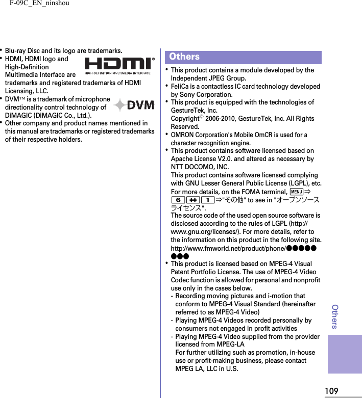 F-09C_EN_ninshou109Others･Blu-ray Disc and its logo are trademarks.･HDMI, HDMI logo and High-Definition Multimedia Interface are trademarks and registered trademarks of HDMI Licensing, LLC.･DVM™ is a trademark of microphone directionality control technology of DiMAGIC (DiMAGIC Co., Ltd.).･Other company and product names mentioned in this manual are trademarks or registered trademarks of their respective holders.･This product contains a module developed by the Independent JPEG Group.･FeliCa is a contactless IC card technology developed by Sony Corporation.･This product is equipped with the technologies of GestureTek, Inc.Copyright© 2006-2010, GestureTek, Inc. All Rights Reserved.･OMRON Corporation&apos;s Mobile OmCR is used for a character recognition engine.･This product contains software licensed based on Apache License V2.0. and altered as necessary by NTT DOCOMO, INC.This product contains software licensed complying with GNU Lesser General Public License (LGPL), etc.For more details, on the FOMA terminal, m⇒6#1⇒&quot;その他&quot; to see in &quot;オープンソースライセンス&quot;.The source code of the used open source software is disclosed according to the rules of LGPL (http://www.gnu.org/licenses/). For more details, refer to the information on this product in the following site.http://www.fmworld.net/product/phone/●●●●●●●●･This product is licensed based on MPEG-4 Visual Patent Portfolio License. The use of MPEG-4 Video Codec function is allowed for personal and nonprofit use only in the cases below.- Recording moving pictures and i-motion that conform to MPEG-4 Visual Standard (hereinafter referred to as MPEG-4 Video)- Playing MPEG-4 Videos recorded personally by consumers not engaged in profit activities- Playing MPEG-4 Video supplied from the provider licensed from MPEG-LAFor further utilizing such as promotion, in-house use or profit-making business, please contact MPEG LA, LLC in U.S.Others
