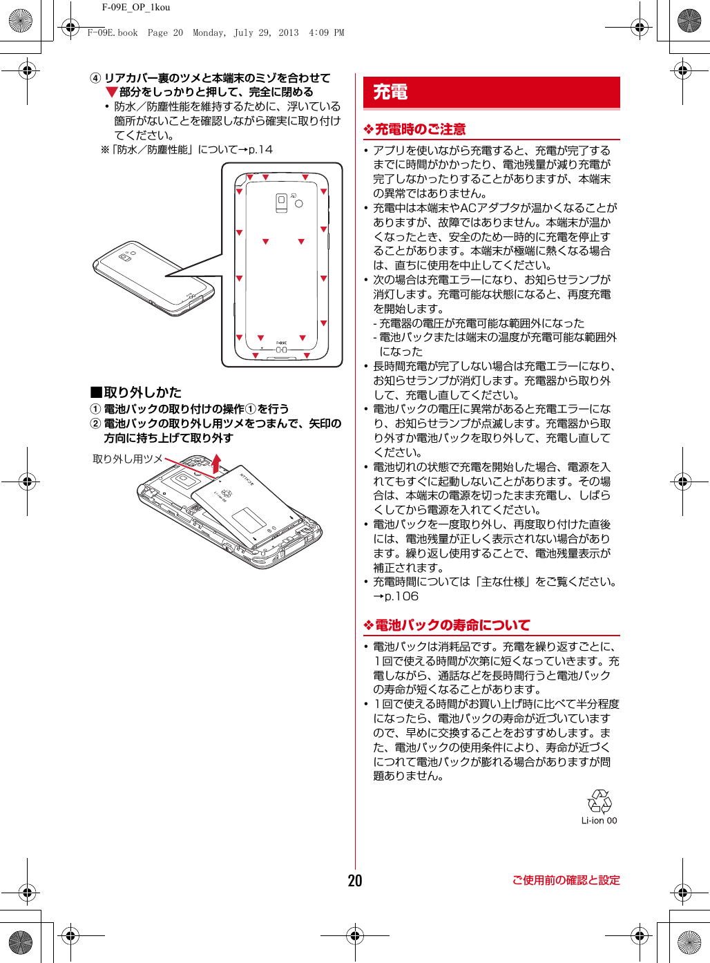F-09E_OP_1kouご使用前の確認と設定20dリアカバー裏のツメと本端末のミゾを合わせて部分をしっかりと押して、完全に閉める･防水／防塵性能を維持するために、浮いている箇所がないことを確認しながら確実に取り付けてください。※「防水／防塵性能」について→p.14■取り外しかたa電池パックの取り付けの操作aを行うb電池パックの取り外し用ツメをつまんで、矢印の方向に持ち上げて取り外す❖充電時のご注意･アプリを使いながら充電すると、充電が完了するまでに時間がかかったり、電池残量が減り充電が完了しなかったりすることがありますが、本端末の異常ではありません。･充電中は本端末やACアダプタが温かくなることがありますが、故障ではありません。本端末が温かくなったとき、安全のため一時的に充電を停止することがあります。本端末が極端に熱くなる場合は、直ちに使用を中止してください。･次の場合は充電エラーになり、お知らせランプが消灯します。充電可能な状態になると、再度充電を開始します。- 充電器の電圧が充電可能な範囲外になった- 電池パックまたは端末の温度が充電可能な範囲外になった･長時間充電が完了しない場合は充電エラーになり、お知らせランプが消灯します。充電器から取り外して、充電し直してください。･電池パックの電圧に異常があると充電エラーになり、お知らせランプが点滅します。充電器から取り外すか電池パックを取り外して、充電し直してください。･電池切れの状態で充電を開始した場合、電源を入れてもすぐに起動しないことがあります。その場合は、本端末の電源を切ったまま充電し、しばらくしてから電源を入れてください。･電池パックを一度取り外し、再度取り付けた直後には、電池残量が正しく表示されない場合があります。繰り返し使用することで、電池残量表示が補正されます。･充電時間については「主な仕様」をご覧ください。→p.106❖電池パックの寿命について･電池パックは消耗品です。充電を繰り返すごとに、1回で使える時間が次第に短くなっていきます。充電しながら、通話などを長時間行うと電池パックの寿命が短くなることがあります。･1回で使える時間がお買い上げ時に比べて半分程度になったら、電池パックの寿命が近づいていますので、早めに交換することをおすすめします。また、電池パックの使用条件により、寿命が近づくにつれて電池パックが膨れる場合がありますが問題ありません。取り外し用ツメ充電F-09E.book  Page 20  Monday, July 29, 2013  4:09 PM