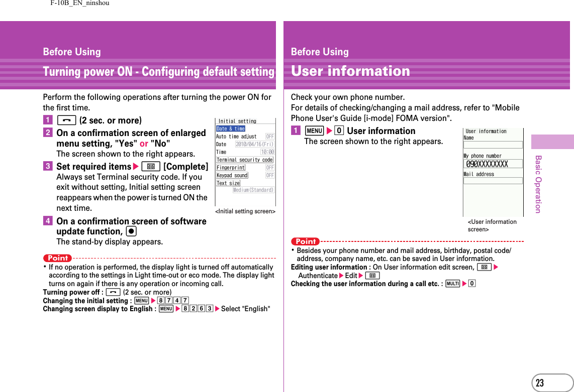 F-10B_EN_ninshou23Basic OperationBefore UsingTurning power ON - Configuring default settingPerform the following operations after turning the power ON for the first time.af (2 sec. or more)bOn a confirmation screen of enlarged menu setting, &quot;Yes&quot; or &quot;No&quot; The screen shown to the right appears.cSet required itemseC [Complete]Always set Terminal security code. If you exit without setting, Initial setting screen reappears when the power is turned ON the next time.dOn a confirmation screen of software update function, gThe stand-by display appears.Point･If no operation is performed, the display light is turned off automatically according to the settings in Light time-out or eco mode. The display light turns on again if there is any operation or incoming call.Turning power off : f (2 sec. or more)Changing the initial setting : mehgdgChanging screen display to English : mehbfceSelect &quot;English&quot;&lt;Initial setting screen&gt;Before UsingUser informationCheck your own phone number.For details of checking/changing a mail address, refer to &quot;Mobile Phone User&apos;s Guide [i-mode] FOMA version&quot;.ame0 User informationThe screen shown to the right appears.Point･Besides your phone number and mail address, birthday, postal code/address, company name, etc. can be saved in User information.Editing user information : On User information edit screen, CeAuthenticateeEditeCChecking the user information during a call etc. : se0&lt;User information screen&gt;