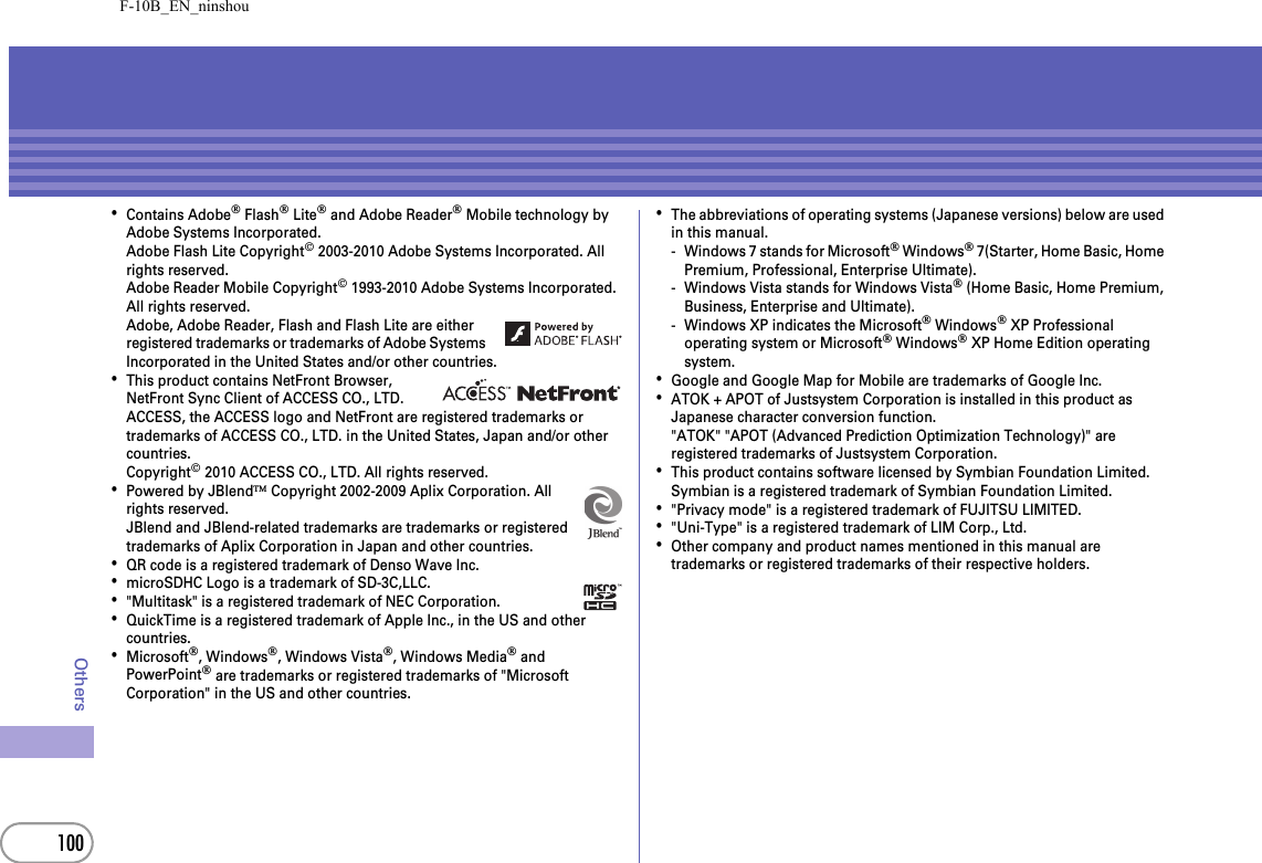 F-10B_EN_ninshou100Others･Contains Adobe® Flash® Lite® and Adobe Reader® Mobile technology by Adobe Systems Incorporated.Adobe Flash Lite Copyright© 2003-2010 Adobe Systems Incorporated. All rights reserved.Adobe Reader Mobile Copyright© 1993-2010 Adobe Systems Incorporated. All rights reserved.Adobe, Adobe Reader, Flash and Flash Lite are either registered trademarks or trademarks of Adobe Systems Incorporated in the United States and/or other countries.･This product contains NetFront Browser, NetFront Sync Client of ACCESS CO., LTD.ACCESS, the ACCESS logo and NetFront are registered trademarks or trademarks of ACCESS CO., LTD. in the United States, Japan and/or other countries.Copyright© 2010 ACCESS CO., LTD. All rights reserved.･Powered by JBlend™ Copyright 2002-2009 Aplix Corporation. All rights reserved.JBlend and JBlend-related trademarks are trademarks or registered trademarks of Aplix Corporation in Japan and other countries.･QR code is a registered trademark of Denso Wave Inc.･microSDHC Logo is a trademark of SD-3C,LLC.･&quot;Multitask&quot; is a registered trademark of NEC Corporation.･QuickTime is a registered trademark of Apple Inc., in the US and other countries.･Microsoft®, Windows®, Windows Vista®, Windows Media® and PowerPoint® are trademarks or registered trademarks of &quot;Microsoft Corporation&quot; in the US and other countries.･The abbreviations of operating systems (Japanese versions) below are used in this manual.- Windows 7 stands for Microsoft® Windows® 7(Starter, Home Basic, Home Premium, Professional, Enterprise Ultimate).- Windows Vista stands for Windows Vista® (Home Basic, Home Premium, Business, Enterprise and Ultimate).- Windows XP indicates the Microsoft® Windows® XP Professional operating system or Microsoft® Windows® XP Home Edition operating system.･Google and Google Map for Mobile are trademarks of Google Inc.･ATOK + APOT of Justsystem Corporation is installed in this product as Japanese character conversion function.&quot;ATOK&quot; &quot;APOT (Advanced Prediction Optimization Technology)&quot; are registered trademarks of Justsystem Corporation.･This product contains software licensed by Symbian Foundation Limited.Symbian is a registered trademark of Symbian Foundation Limited.･&quot;Privacy mode&quot; is a registered trademark of FUJITSU LIMITED.･&quot;Uni-Type&quot; is a registered trademark of LIM Corp., Ltd.･Other company and product names mentioned in this manual are trademarks or registered trademarks of their respective holders.