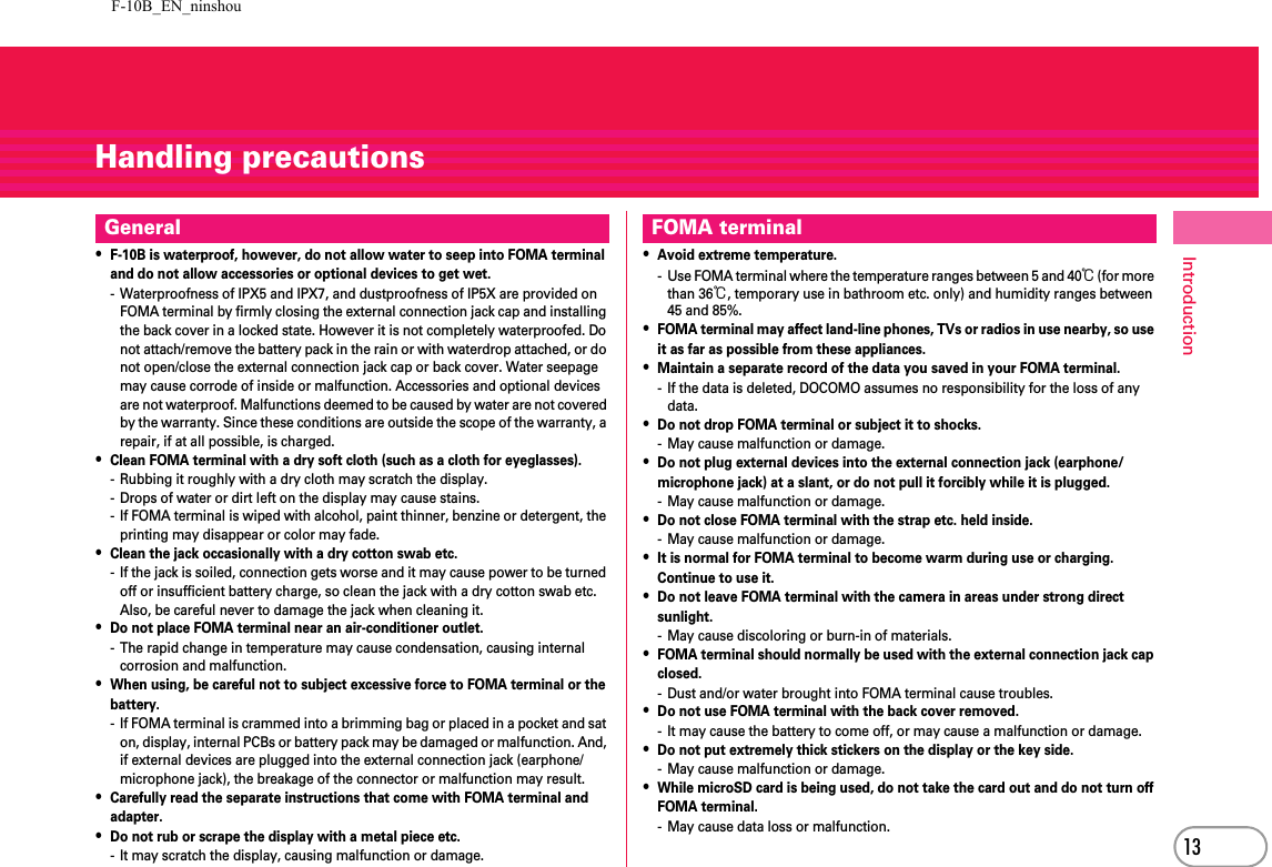F-10B_EN_ninshou13IntroductionHandling precautions・F-10B is waterproof, however, do not allow water to seep into FOMA terminal and do not allow accessories or optional devices to get wet.- Waterproofness of IPX5 and IPX7, and dustproofness of IP5X are provided on FOMA terminal by firmly closing the external connection jack cap and installing the back cover in a locked state. However it is not completely waterproofed. Do not attach/remove the battery pack in the rain or with waterdrop attached, or do not open/close the external connection jack cap or back cover. Water seepage may cause corrode of inside or malfunction. Accessories and optional devices are not waterproof. Malfunctions deemed to be caused by water are not covered by the warranty. Since these conditions are outside the scope of the warranty, a repair, if at all possible, is charged.・Clean FOMA terminal with a dry soft cloth (such as a cloth for eyeglasses).- Rubbing it roughly with a dry cloth may scratch the display.- Drops of water or dirt left on the display may cause stains.- If FOMA terminal is wiped with alcohol, paint thinner, benzine or detergent, the printing may disappear or color may fade.・Clean the jack occasionally with a dry cotton swab etc.- If the jack is soiled, connection gets worse and it may cause power to be turned off or insufficient battery charge, so clean the jack with a dry cotton swab etc.Also, be careful never to damage the jack when cleaning it.・Do not place FOMA terminal near an air-conditioner outlet.- The rapid change in temperature may cause condensation, causing internal corrosion and malfunction.・When using, be careful not to subject excessive force to FOMA terminal or the battery.- If FOMA terminal is crammed into a brimming bag or placed in a pocket and sat on, display, internal PCBs or battery pack may be damaged or malfunction. And, if external devices are plugged into the external connection jack (earphone/microphone jack), the breakage of the connector or malfunction may result.・Carefully read the separate instructions that come with FOMA terminal and adapter.・Do not rub or scrape the display with a metal piece etc.- It may scratch the display, causing malfunction or damage.・Avoid extreme temperature.- Use FOMA terminal where the temperature ranges between 5 and 40℃ (for more than 36℃, temporary use in bathroom etc. only) and humidity ranges between 45 and 85%.・FOMA terminal may affect land-line phones, TVs or radios in use nearby, so use it as far as possible from these appliances.・Maintain a separate record of the data you saved in your FOMA terminal.- If the data is deleted, DOCOMO assumes no responsibility for the loss of any data.・Do not drop FOMA terminal or subject it to shocks.- May cause malfunction or damage.・Do not plug external devices into the external connection jack (earphone/microphone jack) at a slant, or do not pull it forcibly while it is plugged.- May cause malfunction or damage.・Do not close FOMA terminal with the strap etc. held inside.- May cause malfunction or damage.・It is normal for FOMA terminal to become warm during use or charging. Continue to use it.・Do not leave FOMA terminal with the camera in areas under strong direct sunlight.- May cause discoloring or burn-in of materials.・FOMA terminal should normally be used with the external connection jack cap closed.- Dust and/or water brought into FOMA terminal cause troubles.・Do not use FOMA terminal with the back cover removed.- It may cause the battery to come off, or may cause a malfunction or damage.・Do not put extremely thick stickers on the display or the key side.- May cause malfunction or damage.・While microSD card is being used, do not take the card out and do not turn off FOMA terminal.- May cause data loss or malfunction.General FOMA terminal